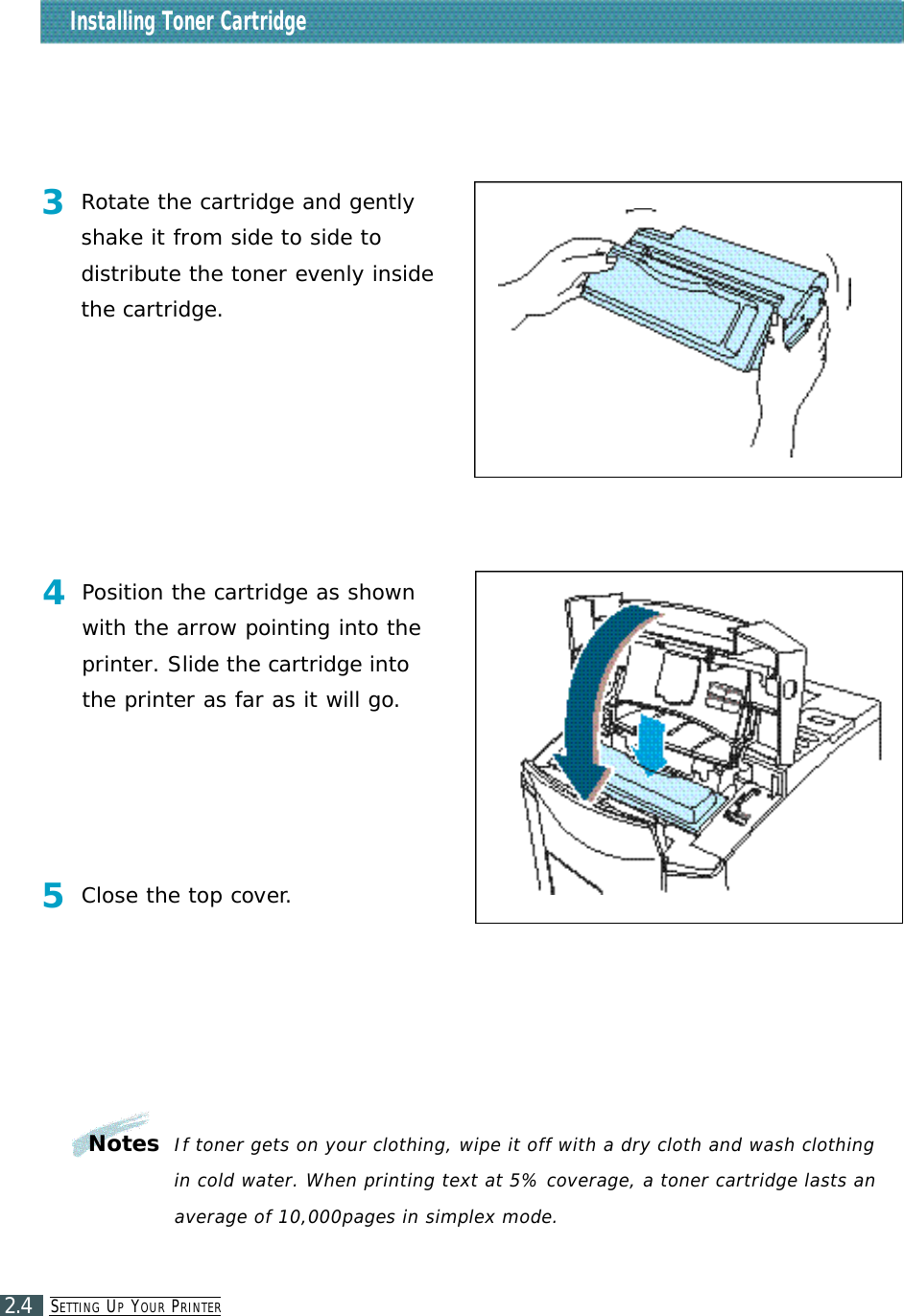 SE T T I N G UPYO U R PR I N T E R2.4Installing Toner Cartridge3Rotate the cartridge and gentlyshake it from side to side to distribute the toner evenly insidethe cartridge.4Position the cartridge as shownwith the arrow pointing into theprinter. Slide the cartridge intothe printer as far as it will go.NotesIf toner gets on your clothing, wipe it off with a dry cloth and wash clothingin cold water. When printing text at 5% coverage, a toner cartridge lasts anaverage of 10,000pages in simplex mode.5Close the top cover.