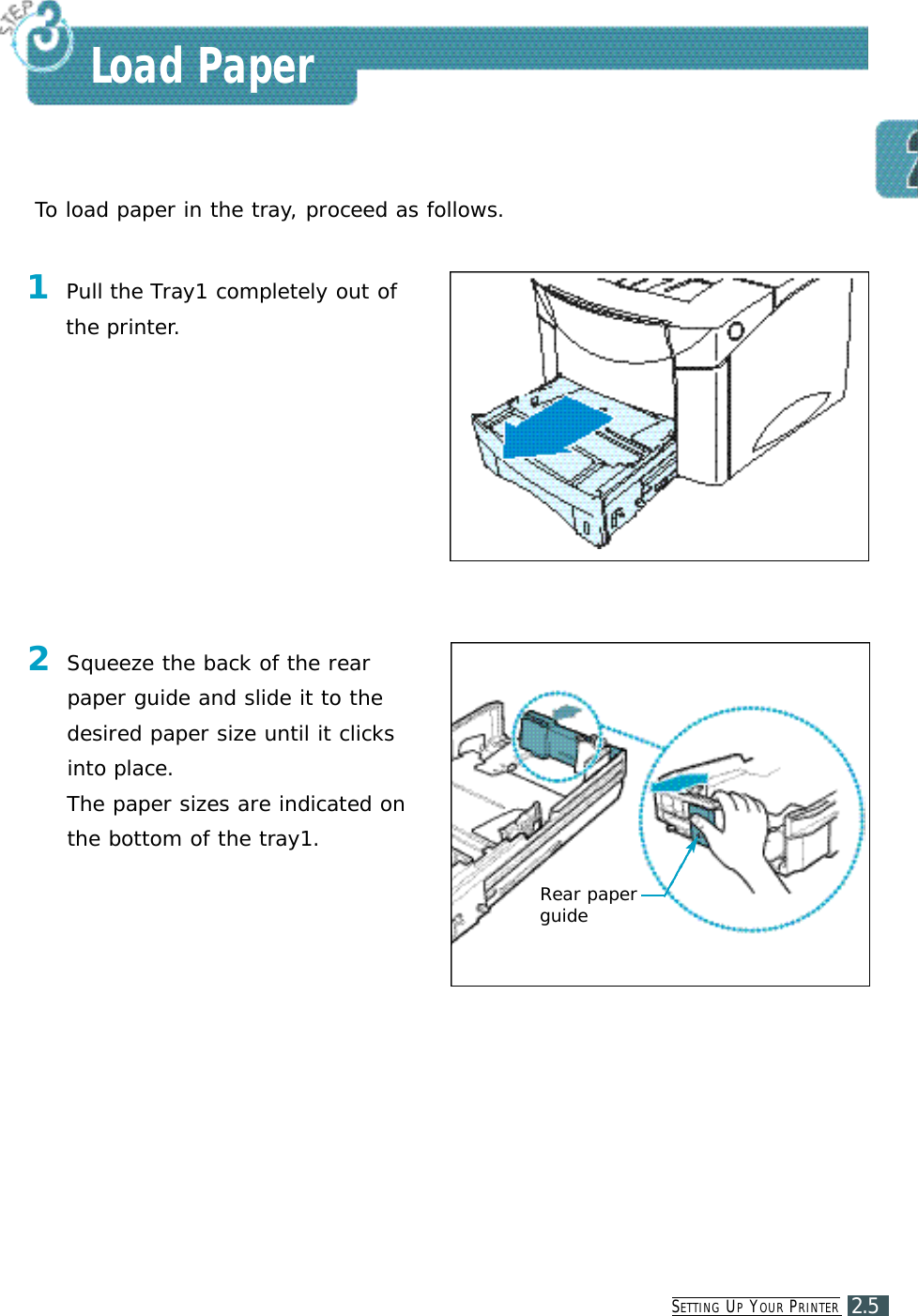 SE T T I N G UPYO U R PR I N T E R2.5Load PaperTo load paper in the tray, proceed as follows.1Pull the Tray1 completely out ofthe printer.2Squeeze the back of the rearpaper guide and slide it to thedesired paper size until it clicksinto place.The paper sizes are indicated onthe bottom of the tray1.Rear paperguide