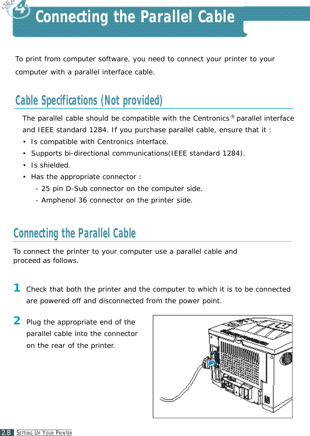 SE T T I N G UPYO U R PR I N T E R2.8To print from computer software, you need to connect your printer to yourcomputer with a parallel interface cable.The parallel cable should be compatible with the Centronics Rparallel interface and IEEE standard 1284. If you purchase parallel cable, ensure that it :•Is compatible with Centronics interface.•Supports bi-directional communications(IEEE standard 1284).•Is shielded.•Has the appropriate connector : - 25 pin D-Sub connector on the computer side.- Amphenol 36 connector on the printer side.Connecting the Parallel CableCable Specifications (Not provided)Connecting the Parallel Cable2Plug the appropriate end of theparallel cable into the connectoron the rear of the printer.To connect the printer to your computer use a parallel cable and proceed as follows.1Check that both the printer and the computer to which it is to be connectedare powered off and disconnected from the power point.