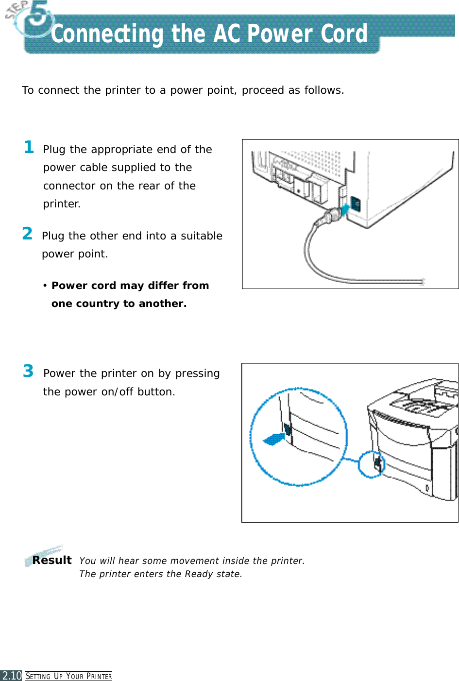SE T T I N G UPYO U R PR I N T E R2.10Connecting the AC Power CordTo connect the printer to a power point, proceed as follows.1Plug the appropriate end of thepower cable supplied to the connector on the rear of theprinter.2Plug the other end into a suitable power point.•Power cord may differ fromone country to another.3Power the printer on by pressingthe power on/off button.ResultYou will hear some movement inside the printer. The printer enters the Ready state.