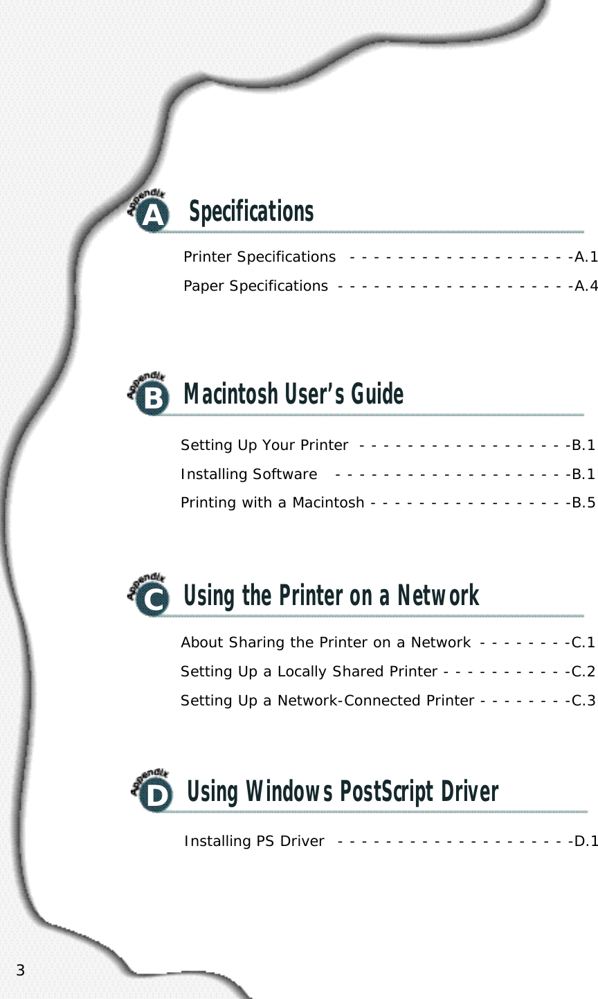 3ASpecificationsBMacintosh User’s GuideCUsing the Printer on a NetworkPrinter Specifications  - - - - - - - - - - - - - - - - - - -A.1Paper Specifications  - - - - - - - - - - - - - - - - - - - -A.4Setting Up Your Printer  - - - - - - - - - - - - - - - - - -B.1Installing Software  - - - - - - - - - - - - - - - - - - - -B.1Printing with a Macintosh - - - - - - - - - - - - - - - - -B.5About Sharing the Printer on a Network  - - - - - - - -C.1Setting Up a Locally Shared Printer - - - - - - - - - - -C.2Setting Up a Network-Connected Printer - - - - - - - -C.3DUsing Windows PostScript DriverInstalling PS Driver  - - - - - - - - - - - - - - - - - - - -D.1