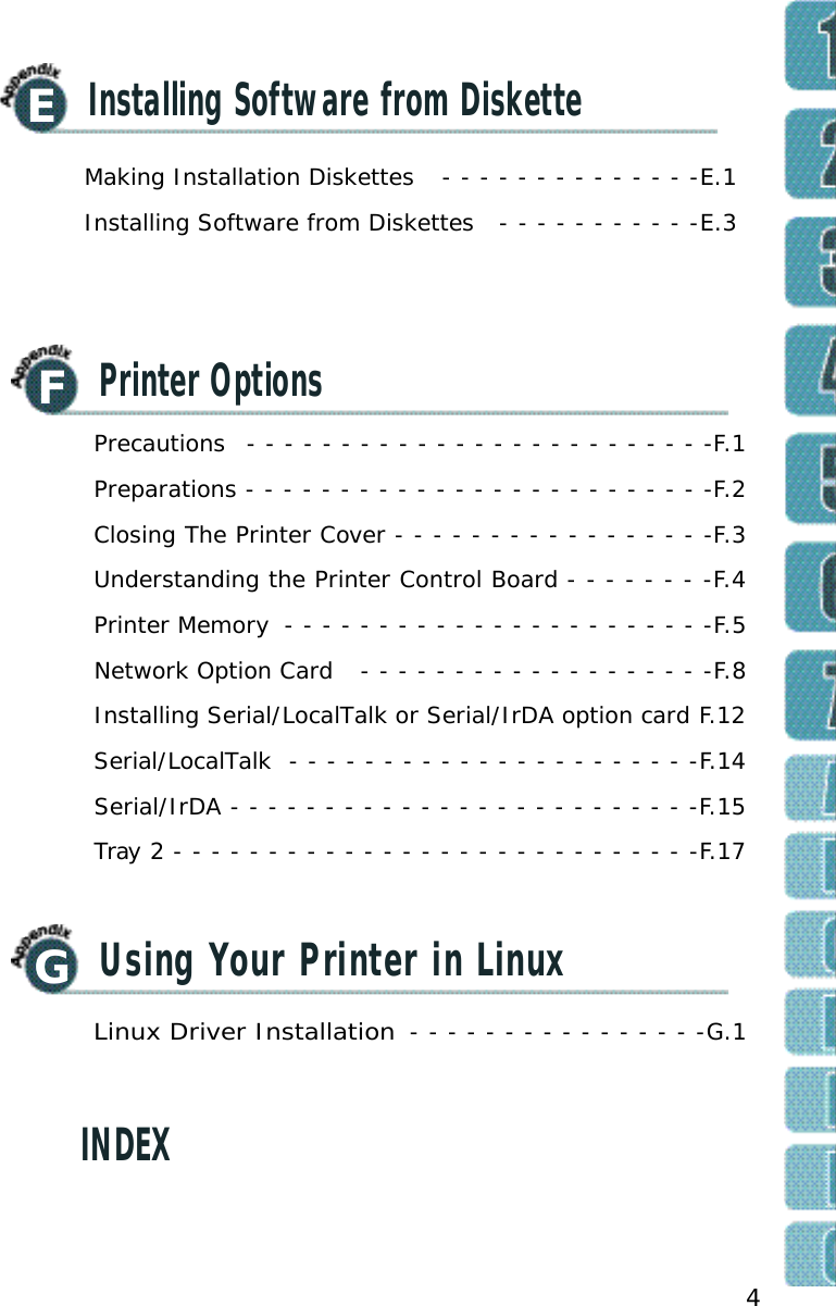 4FPrinter OptionsGUsing Your Printer in LinuxINDEXPrecautions  - - - - - - - - - - - - - - - - - - - - - - - - -F.1Preparations - - - - - - - - - - - - - - - - - - - - - - - - -F.2Closing The Printer Cover - - - - - - - - - - - - - - - - -F.3Understanding the Printer Control Board - - - - - - - -F.4Printer Memory  - - - - - - - - - - - - - - - - - - - - - - -F.5Network Option Card  - - - - - - - - - - - - - - - - - - -F.8Installing Serial/LocalTalk or Serial/IrDA option card F.12Serial/LocalTalk  - - - - - - - - - - - - - - - - - - - - - -F.14Serial/IrDA - - - - - - - - - - - - - - - - - - - - - - - - -F.15Tray 2 - - - - - - - - - - - - - - - - - - - - - - - - - - - -F.17Linux Driver Installation - - - - - - - - - - - - - - - -G.1EInstalling Software from DisketteMaking Installation Diskettes  - - - - - - - - - - - - - -E.1Installing Software from Diskettes  - - - - - - - - - - -E.3