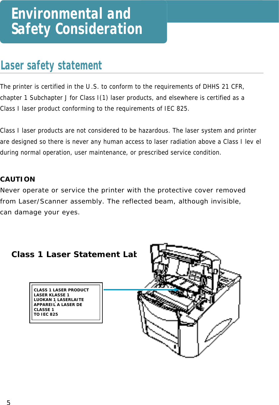 5Environmental andSafety ConsiderationThe printer is certified in the U. S. to conform to the requirements of DHHS 21 CFR,chapter 1 Subchapter J for Class I(1) laser products, and elsewhere is certified as aClass I laser product conforming to the requirements of IEC 825.Class I laser products are not considered to be hazardous. The laser system and printerare designed so there is never any human access to laser radiation above a Class I lev e lduring normal operation, user maintenance, or prescribed service condition.CAUTIONN e ver operate or service the printer with the protective cover removed from Laser/Scanner assembly. The reflected beam, although invisible, can damage your eye s .CLASS 1 LASER PRODUCT LASER KLASSE 1LUOKAN 1 LASERLAITEAPPAREIL A LASER DECLASSE 1 TO IEC 825Class 1 Laser Statement LabelLaser safety statement