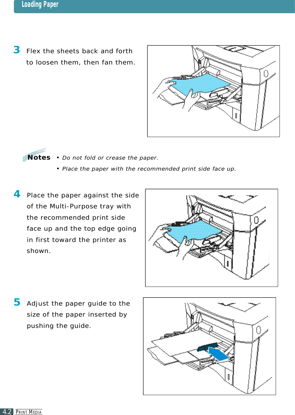 PR I N T ME D I A4.2Notes  • Do not fold or crease the paper.• Place the paper with the recommended print side face up.3Flex the sheets back and forthto loosen them, then fan them.4Place the paper against the sideof the Multi-Purpose tray withthe recommended print sideface up and the top edge goingin first toward the printer ass h o w n .5Adjust the paper guide to thes i ze of the paper inserted bypushing the guide. Loading Paper