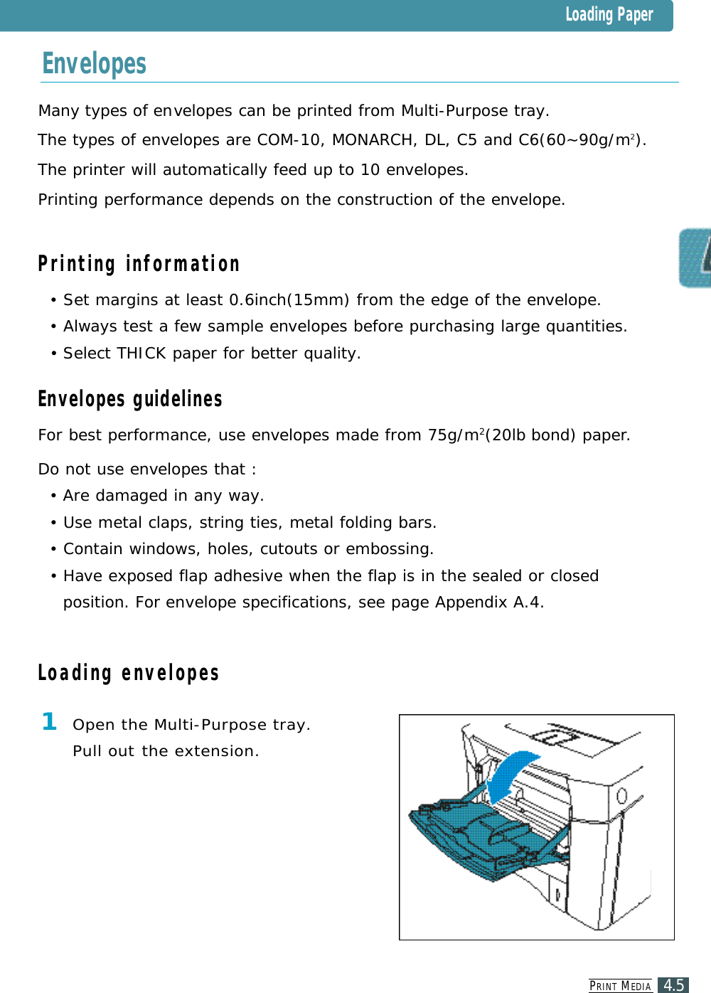 PR I N T ME D I A4.5Many types of envelopes can be printed from Multi-Purpose tray.The types of envelopes are COM-10, MONARCH, DL, C5 and C6(60~90g/m2).The printer will automatically feed up to 10 envelopes.Printing performance depends on the construction of the envelope.Printing information•Set margins at least 0.6inch(15mm) from the edge of the envelope.•Always test a few sample envelopes before purchasing large quantities.•Select THICK paper for better quality.Envelopes guidelinesFor best performance, use envelopes made from 75g/m2(20lb bond) paper.Do not use envelopes that : •Are damaged in any way.•Use metal claps, string ties, metal folding bars.•Contain windows, holes, cutouts or embossing.•Have exposed flap adhesive when the flap is in the sealed or closed position. For envelope specifications, see page Appendix A.4. 1Open the Multi-Purpose tray. Pull out the extension.EnvelopesLoading envelopesLoading Paper