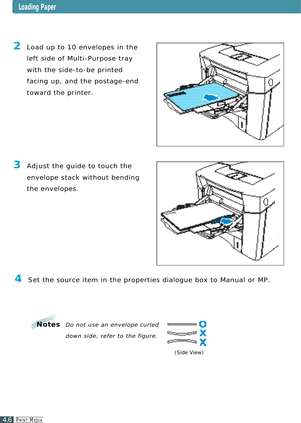 PR I N T ME D I A4.6(Side View)2Load up to 10 envelopes in theleft side of Multi-Purpose traywith the side-to-be printed facing up, and the postage-endt o ward the printer.3Adjust the guide to touch thee nvelope stack without bendingthe enve l o p e s .4Set the source item in the properties dialogue box to Manual or MP.N o t e s Do not use an envelope curled down side, refer to the figure.Loading Paper
