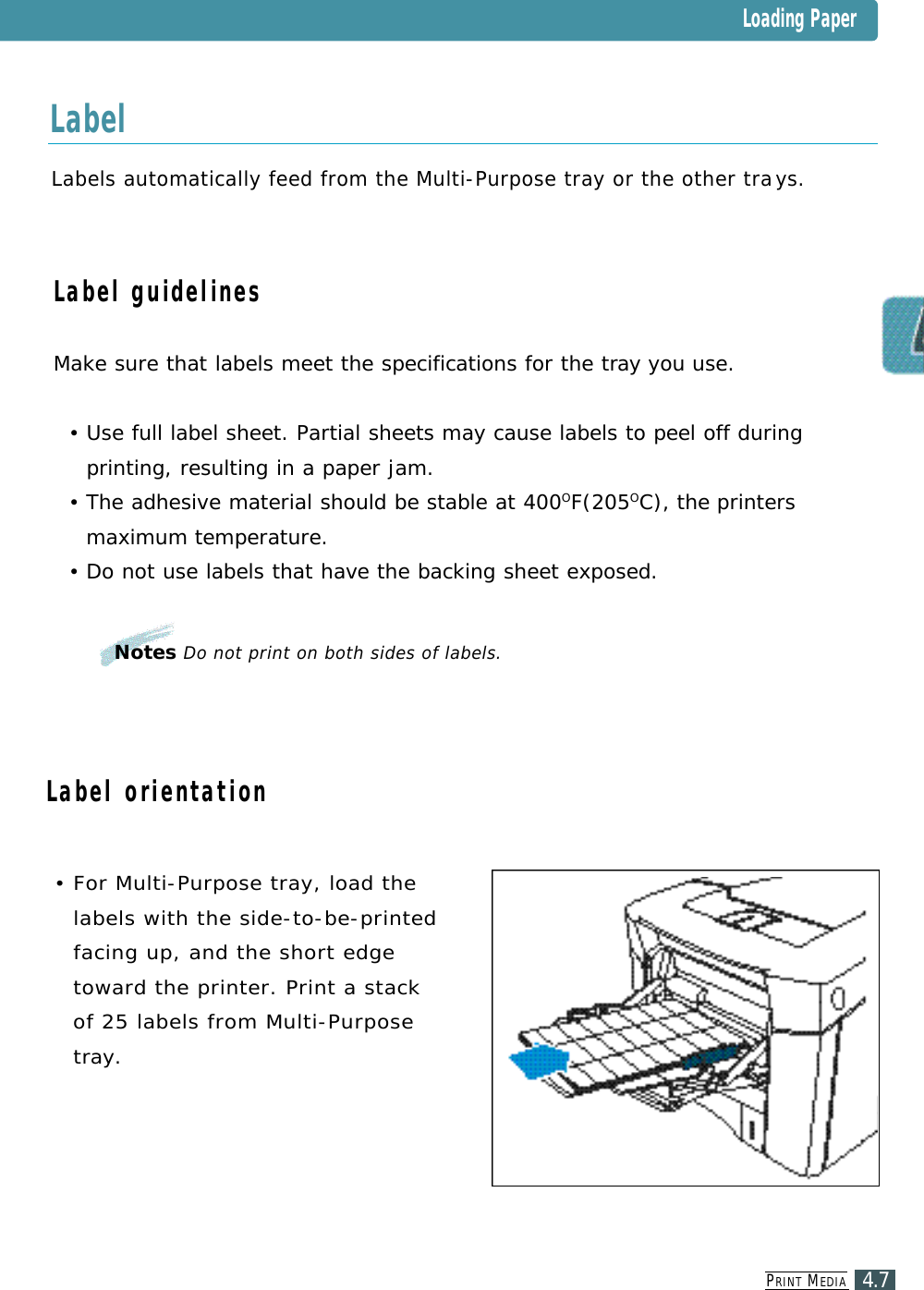 PR I N T ME D I A4.7Labels automatically feed from the Multi-Purpose tray or the other tray s .Label guidelinesMake sure that labels meet the specifications for the tray you use.•Use full label sheet. Partial sheets may cause labels to peel off duringprinting, resulting in a paper jam.•The adhesive material should be stable at 400OF(205OC), the printersmaximum temperature.•Do not use labels that have the backing sheet exposed.• For Multi-Purpose tray, load thelabels with the side-to-be-printedfacing up, and the short edget o ward the printer. Print a stackof 25 labels from Multi-Purposet ray.Notes Do not print on both sides of labels.Loading PaperL a b e lLabel orientation