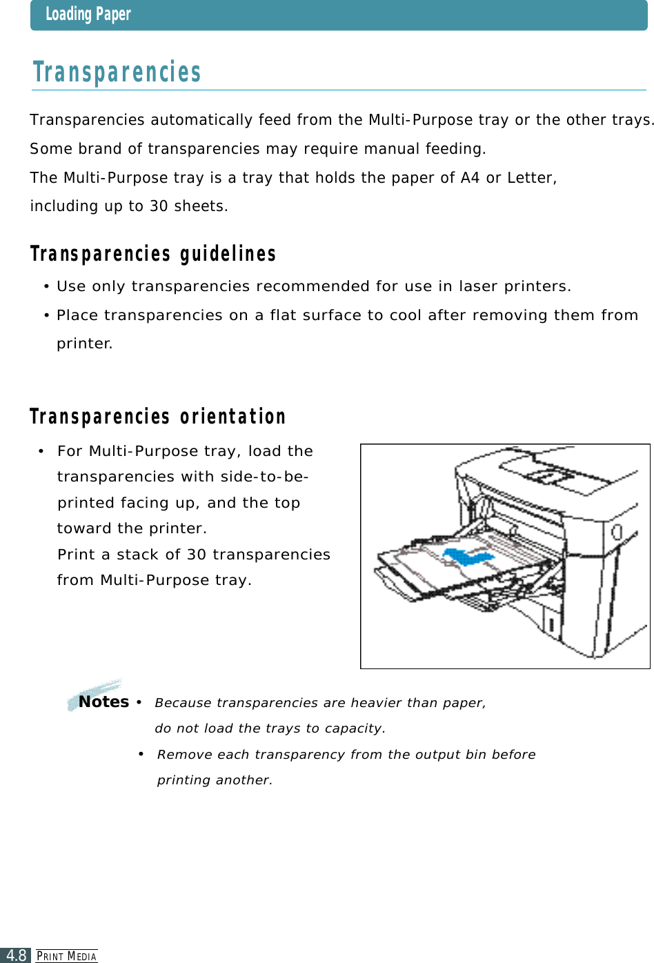 PR I N T ME D I A4.8•  For Multi-Purpose tray, load the t ransparencies with side-to-be-printed facing up, and the topt o ward the printer. Print a stack of 30 tra n s p a r e n c i e sfrom Multi-Purpose tray.Transparencies automatically feed from the Multi-Purpose tray or the other trays. Some brand of transparencies may require manual feeding.The Multi-Purpose tray is a tray that holds the paper of A4 or Letter, including up to 30 sheets.Transparencies guidelines• Use only transparencies recommended for use in laser printers.• Place transparencies on a flat surface to cool after removing them fromp r i n t e r.Transparencies orientationTr a n s p a r e n c i e sNotes•  Because transparencies are heavier than paper, do not load the trays to capacity.•  Remove each transparency from the output bin before printing another.Loading Paper