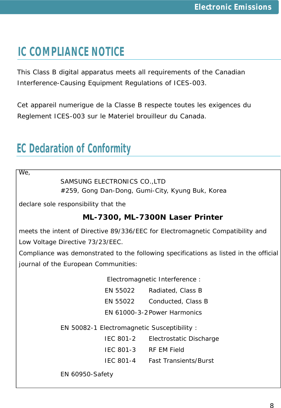 8We, SAMSUNG ELECTRONICS CO.,LTD#259, Gong Dan-Dong, Gumi-City, Kyung Buk, Koreadeclare sole responsibility that the ML-7300, ML-7300N Laser Printermeets the intent of Directive 89/336/EEC for Electromagnetic Compatibility and Low Voltage Directive 73/23/EEC.Compliance was demonstrated to the following specifications as listed in the official journal of the European Communities:Electromagnetic Interference :EN 55022  Radiated, Class BEN 55022 Conducted, Class BEN 61000-3-2Power HarmonicsEN 50082-1 Electromagnetic Susceptibility :IEC 801-2 Electrostatic DischargeIEC 801-3 RF EM FieldIEC 801-4 Fast Transients/BurstEN 60950-SafetyEC Declaration of ConformityThis Class B digital apparatus meets all requirements of the CanadianInterference-Causing Equipment Regulations of ICES-003.Cet appareil numerigue de la Classe B respecte toutes les exigences duReglement ICES-003 sur le Materiel brouilleur du Canada.IC COMPLIANCE NOTICEElectronic Emissions