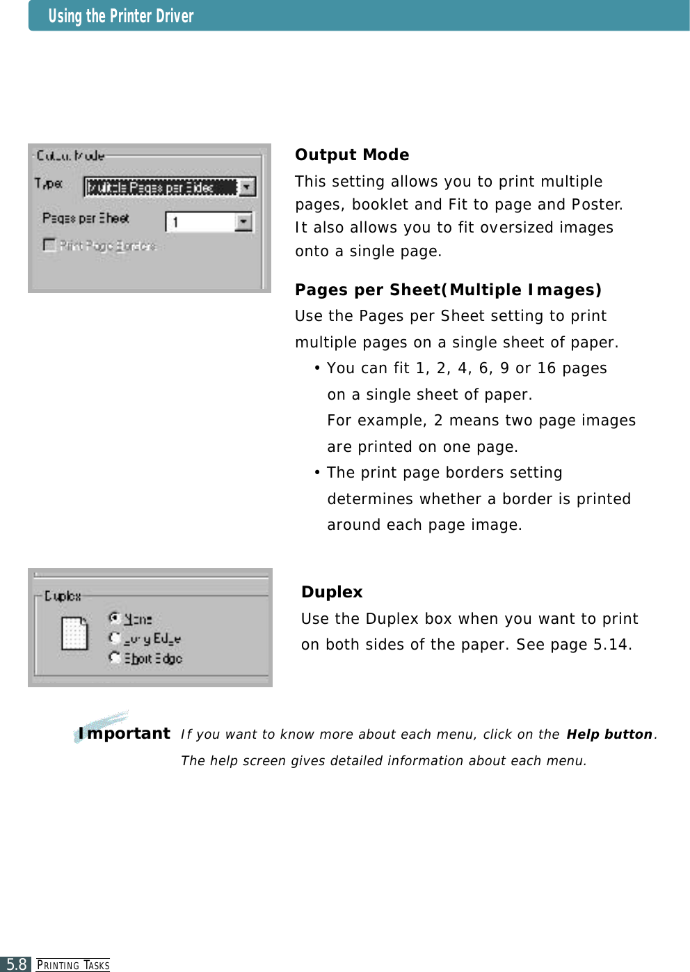 PR I N T I N G TA S K S5.8Output ModeThis setting allows you to print multiplepages, booklet and Fit to page and Po s t e r. It also allows you to fit ove r s i zed imagesonto a single page.Pages per Sheet(Multiple Images)Use the Pages per Sheet setting to printmultiple pages on a single sheet of paper.• You can fit 1, 2, 4, 6, 9 or 16 pages on a single sheet of paper. For example, 2 means two page imagesare printed on one page. • The print page borders settingdetermines whether a border is printedaround each page image.DuplexUse the Duplex box when you want to printon both sides of the paper. See page 5.14.ImportantIf you want to know more about each menu, click on the Help button.The help screen gives detailed information about each menu.Using the Printer Driver