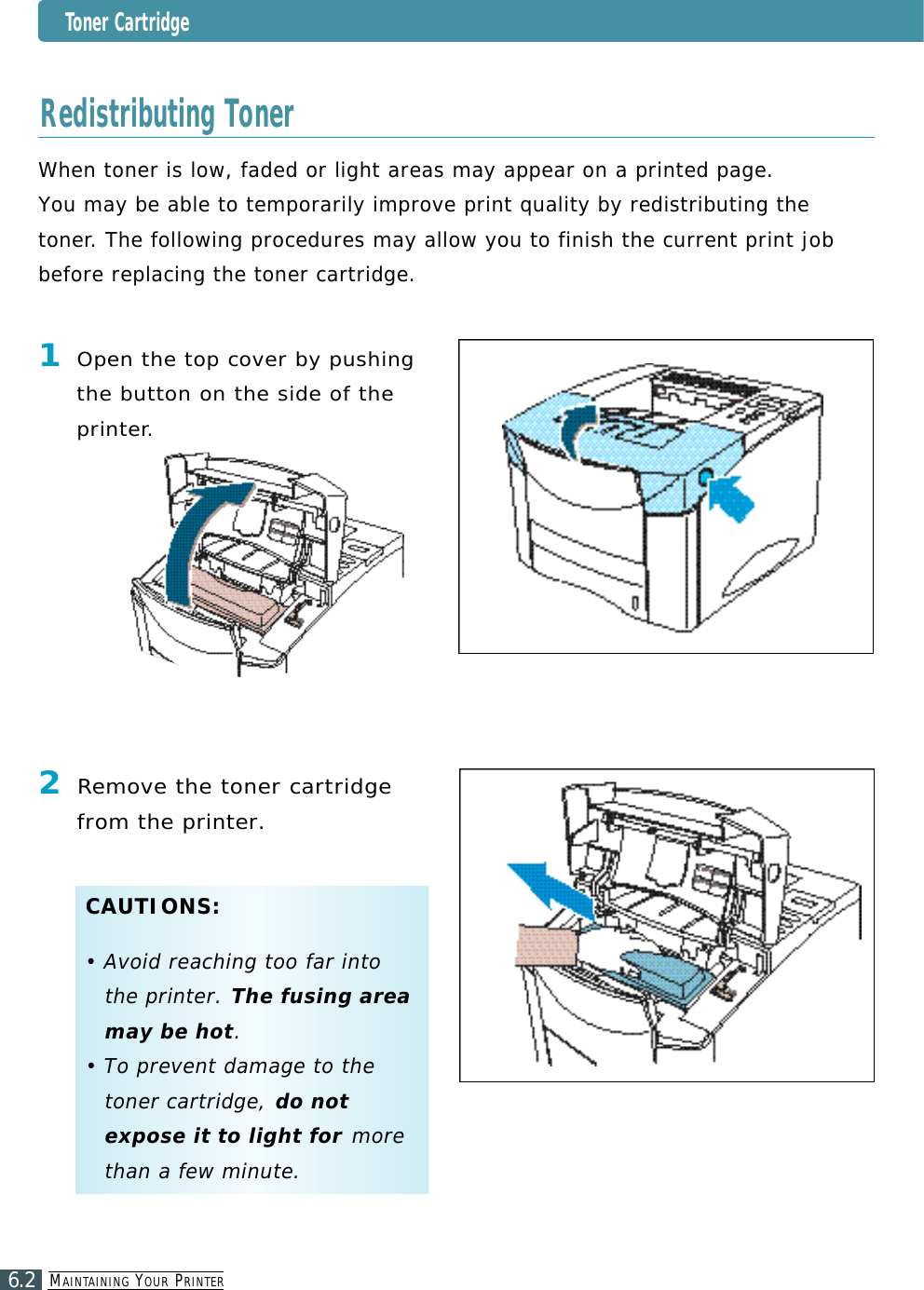 MA I N TA I N I N G YO U R PR I N T E R6.2Toner CartridgeWhen toner is low, faded or light areas may appear on a printed page. You may be able to temporarily improve print quality by redistributing thet o n e r. The following procedures may allow you to finish the current print jobbefore replacing the toner cartridge.Redistributing Toner1Open the top cover by pushingthe button on the side of thep r i n t e r.2Re m ove the toner cartridgefrom the printer.C A U T I O N S :• Avoid reaching too far intothe printer. The fusing areamay be hot.• To prevent damage to thetoner cartridge, do notexpose it to light for m o r ethan a few minute.
