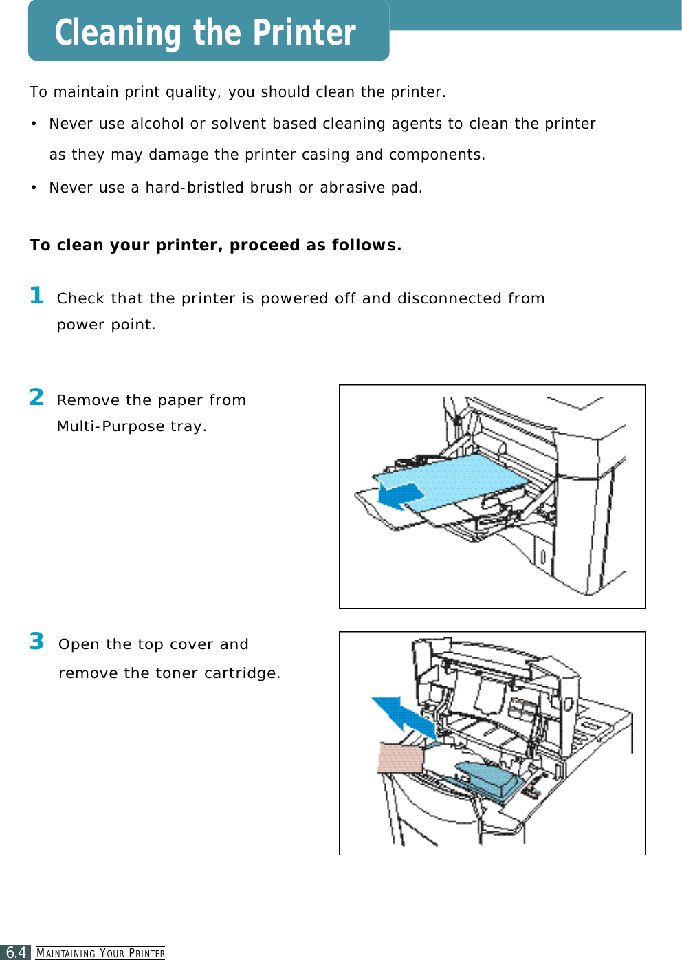 MA I N TA I N I N G YO U R PR I N T E R6.4Cleaning the PrinterTo maintain print quality, you should clean the printer.•  N e ver use alcohol or solvent based cleaning agents to clean the printeras they may damage the printer casing and components.•  N e ver use a hard-bristled brush or abra s i v e pad. To clean your printer, proceed as follows.2Re m ove the paper from Multi-Purpose tray.3Open the top cover andr e m ove the toner cartridge.1Check that the printer is powered off and disconnected frompower point.