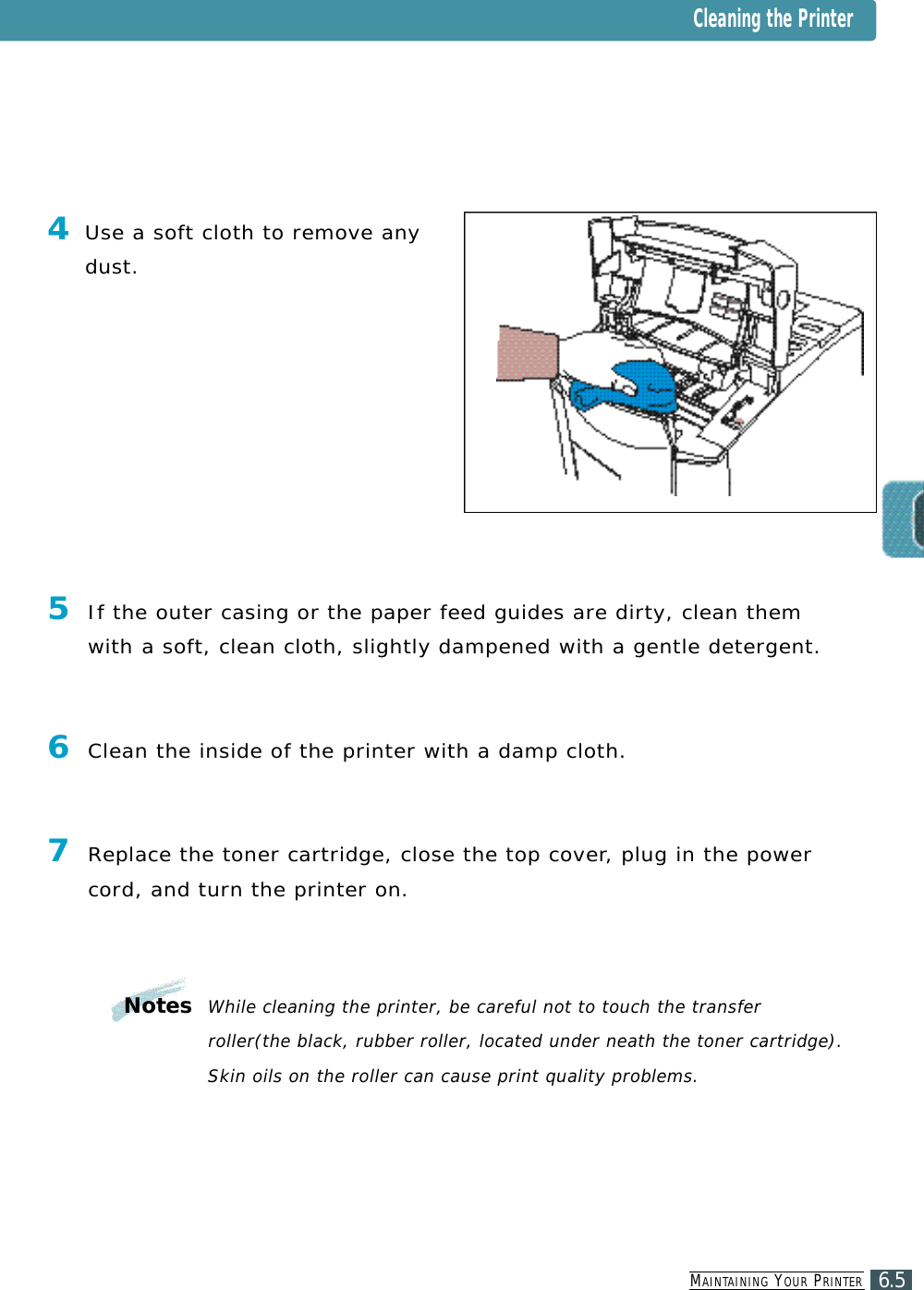 MA I N TA I N I N G YO U R PR I N T E R6.5Cleaning the Printer4Use a soft cloth to remove anyd u s t .5If the outer casing or the paper feed guides are dirty, clean themw i t h a soft, clean cloth, slightly dampened with a gentle detergent.6Clean the inside of the printer with a damp cloth.7Replace the toner cartridge, close the top cove r, plug in the powercord, and turn the printer on. Notes While cleaning the printer, be careful not to touch the transfer roller(the black, rubber roller, located under neath the toner cartridge). Skin oils on the roller can cause print quality problems.