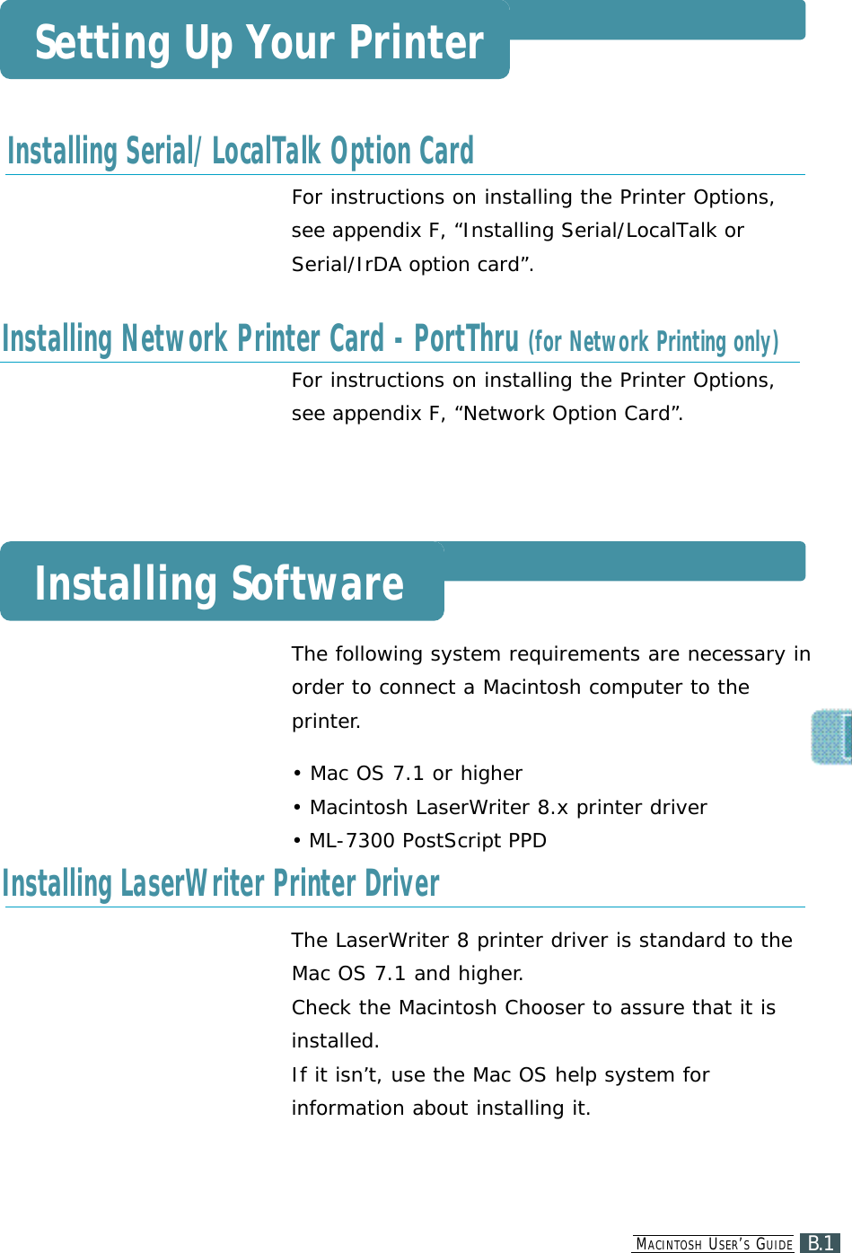MA C I N T O S H US E R ’SGU I D EB.1Setting Up Your PrinterInstalling Serial/LocalTalk Option CardInstalling SoftwareInstalling Network Printer Card - PortThru (for Network Printing only)Installing LaserWriter Printer DriverFor instructions on installing the Printer Options, see appendix F, “Installing Serial/LocalTalk orSerial/IrDA option card”.For instructions on installing the Printer Options,see appendix F, “Network Option Card”.The following system requirements are necessary inorder to connect a Macintosh computer to theprinter.• Mac OS 7.1 or higher• Macintosh LaserWriter 8.x printer driver• ML-7300 PostScript PPDThe LaserWriter 8 printer driver is standard to theMac OS 7.1 and higher.Check the Macintosh Chooser to assure that it isinstalled. If it isn’t, use the Mac OS help system forinformation about installing it.