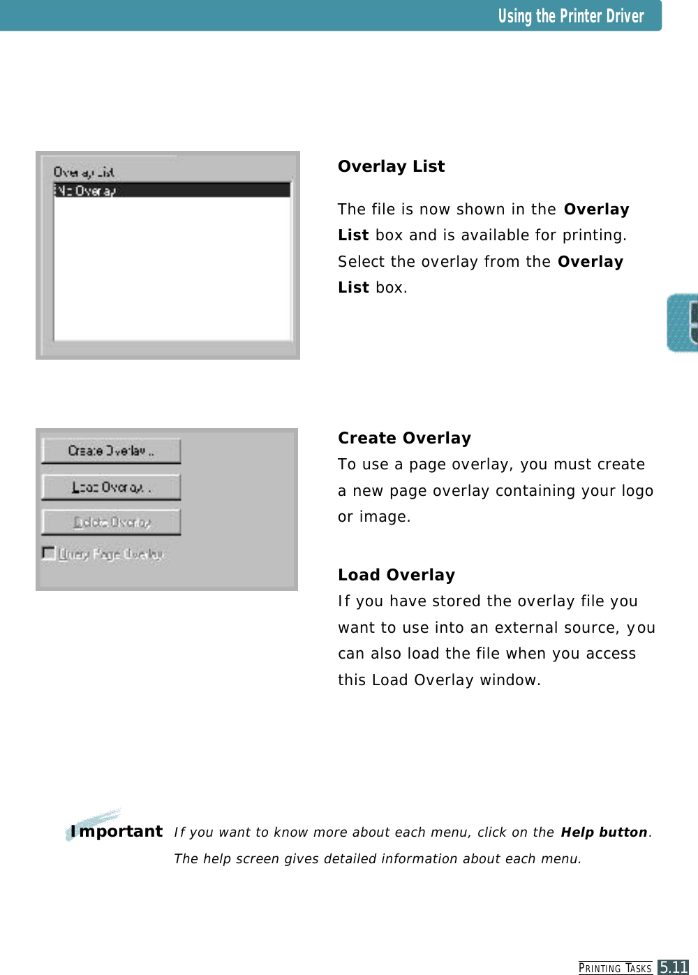 PR I N T I N G TA S K S5.11Overlay ListThe file is now shown in the O v e r l a yList b o x and is available for printing. Select the ove r l ay from the O v e r l a yL i s t b ox .Create OverlayTo use a page ove r l a y, you must createa new page ove r l a y containing your logoor image.Load OverlayIf you have stored the ove r l ay file yo uwant to use into an external source, yo ucan also load the file when you accessthis Load Ove r l a y window.Important If you want to know more about each menu, click on the Help button.The help screen gives detailed information about each menu.Using the Printer Driver