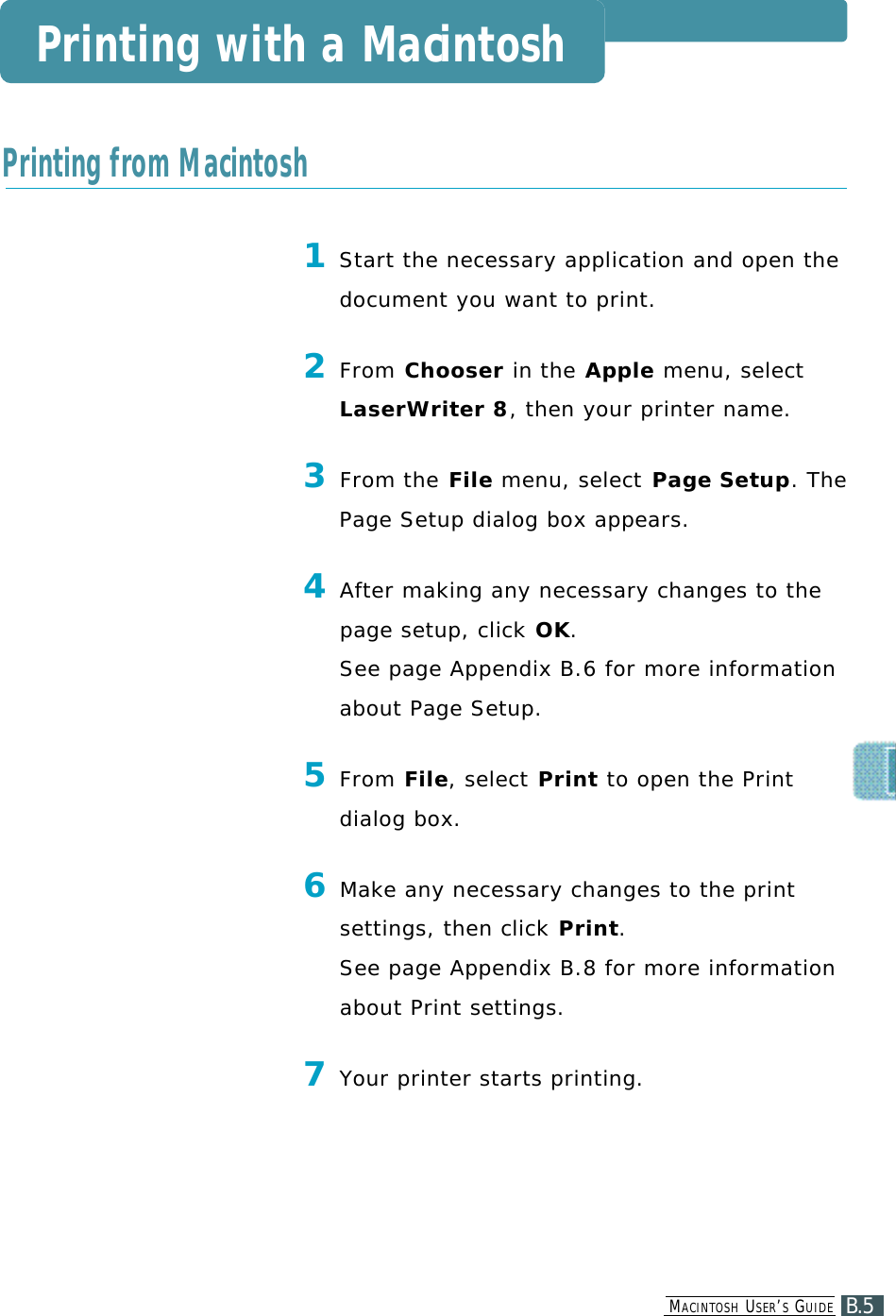 1Start the necessary application and open thedocument you want to print.2From C h o o s e r in the A p p l e menu, selectLaserWriter 8, then your printer name.3From the F i l e menu, select Page Setup. ThePage Setup dialog box appears.4After making any necessary changes to thepage setup, click O K . See page Appendix B.6 for more information about Page Setup.5F r o m F i l e , select P r i n t to open the Printdialog box .6M a ke any necessary changes to the printsettings, then click P r i n t .See page Appendix B.8 for more information about Print settings.7Your printer starts printing.Printing with a MacintoshPrinting from MacintoshB.5MA C I N T O S H US E R ’SGU I D E
