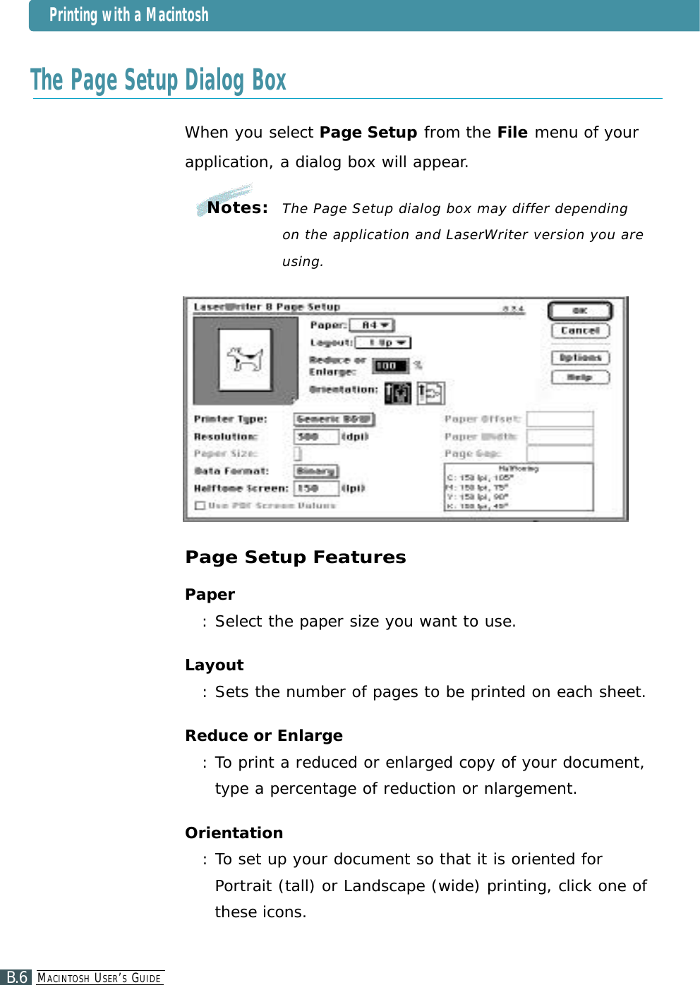 The Page Setup Dialog BoxWhen you select Page Setup from the File menu of yourapplication, a dialog box will appear.Page Setup FeaturesPaper: Select the paper size you want to use.Layout:Sets the number of pages to be printed on each sheet.Reduce or Enlarge: To print a reduced or enlarged copy of your document,type a percentage of reduction or nlargement.Orientation: To set up your document so that it is oriented forPortrait (tall) or Landscape (wide) printing, click one ofthese icons.Notes:  The Page Setup dialog box may differ depending on the application and LaserWriter version you areu s i n g .Printing with a MacintoshMA C I N T O S H US E R’SGU I D EB.6