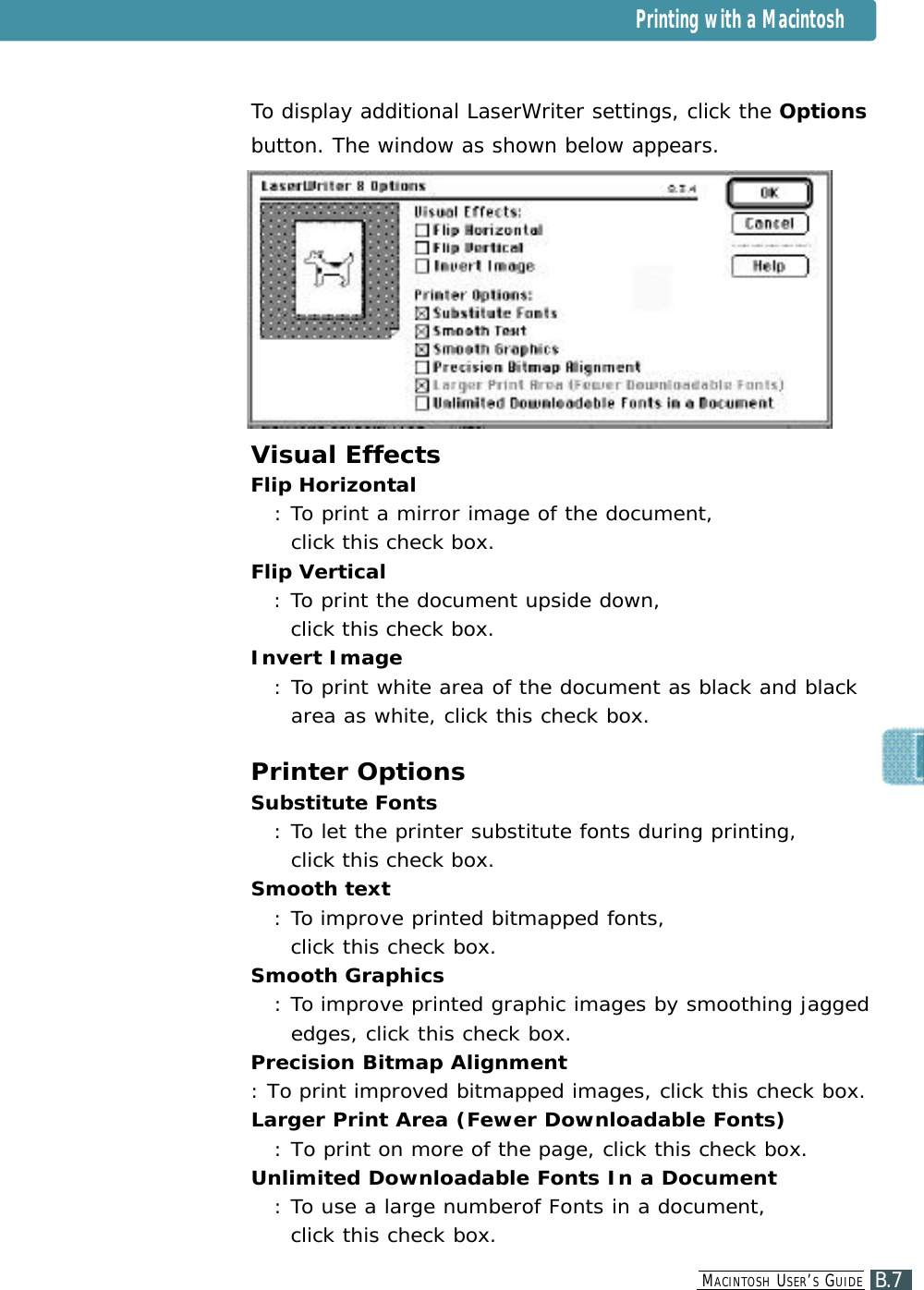 To display additional LaserWriter settings, click the Optionsbutton. The window as shown below appears.Visual EffectsFlip Horizontal: To print a mirror image of the document, click this check box.Flip Vertical: To print the document upside down, click this check box.Invert Image: To print white area of the document as black and blackarea as white, click this check box.Printer OptionsSubstitute Fonts : To let the printer substitute fonts during printing, click this check box.Smooth text : To improve printed bitmapped fonts, click this check box.Smooth Graphics : To improve printed graphic images by smoothing jaggededges, click this check box.Precision Bitmap Alignment : To print improved bitmapped images, click this check box.Larger Print Area (Fewer Downloadable Fonts) : To print on more of the page, click this check box.Unlimited Downloadable Fonts In a Document : To use a large numberof Fonts in a document,  click this check box.Printing with a MacintoshB.7MA C I N T O S H US E R ’SGU I D E