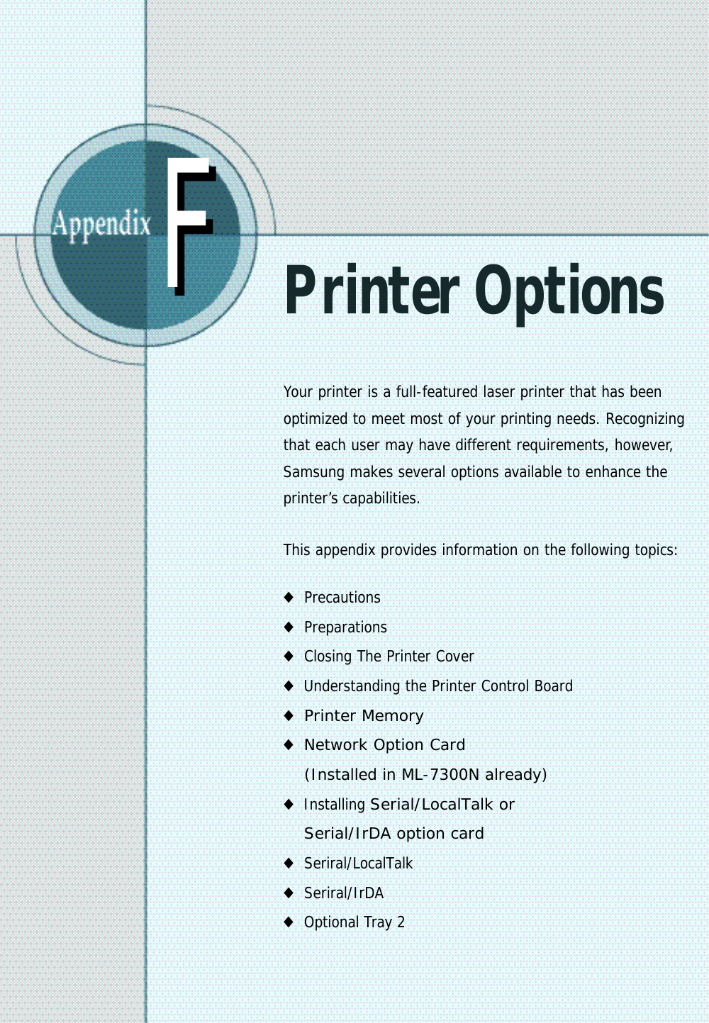 FFPrinter OptionsYour printer is a full-featured laser printer that has beenoptimized to meet most of your printing needs. Recognizingthat each user may have different requirements, however,Samsung makes several options available to enhance theprinter’s capabilities.This appendix provides information on the following topics:◆Precautions◆Preparations◆Closing The Printer Cover◆Understanding the Printer Control Board◆Printer Memory◆Network Option Card (Installed in ML-7300N already)◆Installing Serial/LocalTalk or Serial/IrDA option card◆Seriral/LocalTalk◆Seriral/IrDA◆Optional Tray 2