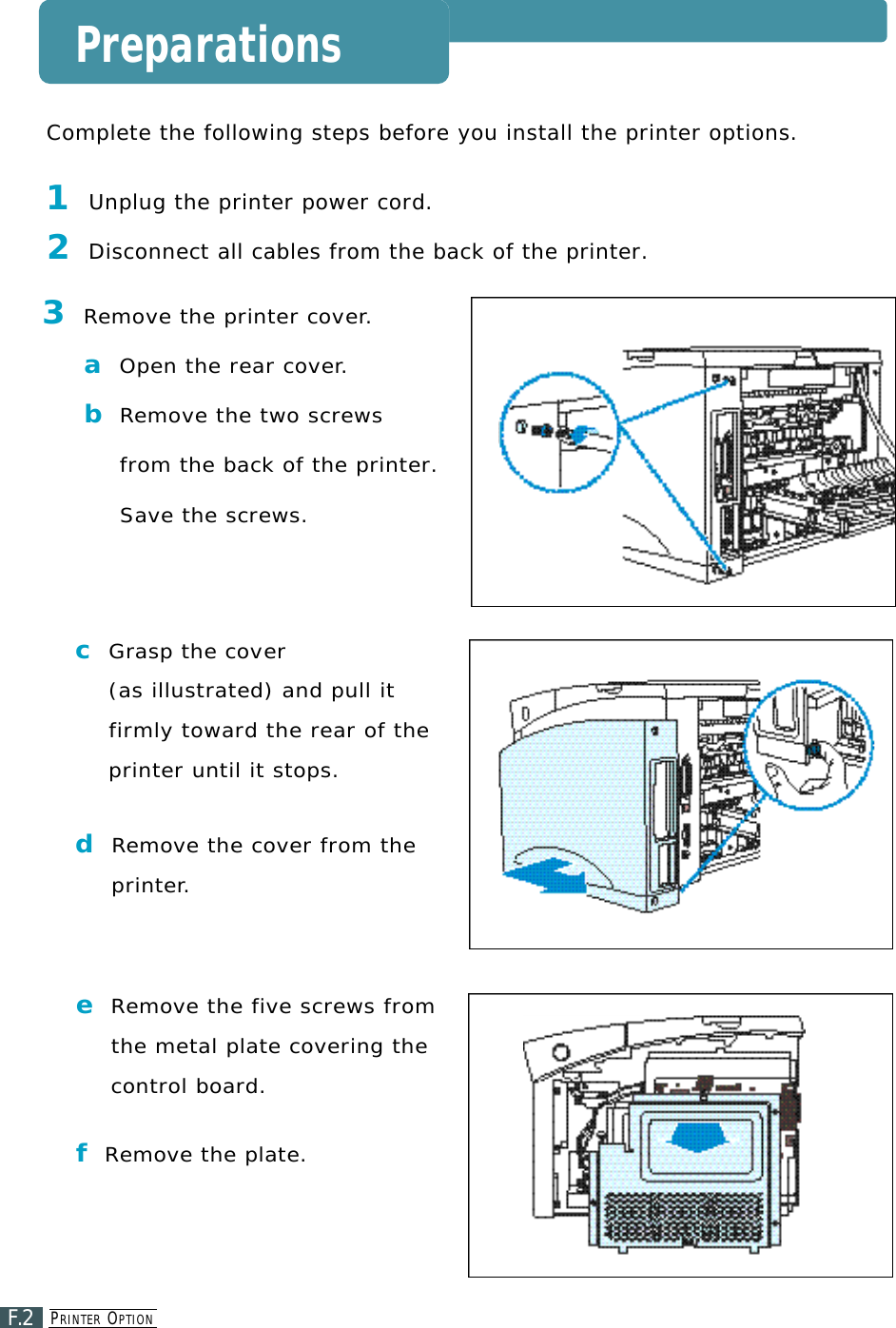 PR I N T E R OP T I O NF.2Preparations3Re m o ve the printer cove r. aOpen the rear cove r.bRe m o ve the two screwsfrom the back of the printer. S ave the screws.cG rasp the cove r(as illustrated) and pull itfirmly toward the rear of theprinter until it stops. dRe m ove the cover from thep r i n t e r.Complete the following steps before you install the printer options.1Unplug the printer power cord.2Disconnect all cables from the back of the printer.eRe m ove the five screws fromthe metal plate covering thecontrol board.fRe m ove the plate.