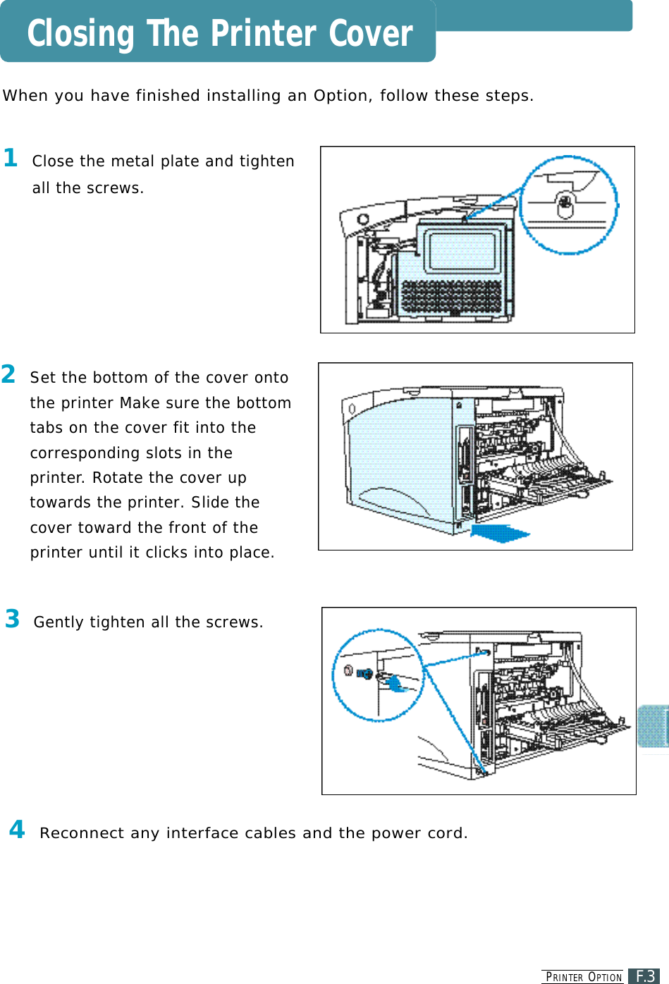 PR I N T E R OP T I O NF.3Closing The Printer CoverWhen you have finished installing an Option, follow these steps.1Close the metal plate and tightenall the screws.2Set the bottom of the cover ontothe printer Make sure the bottomtabs on the cover fit into thecorresponding slots in thep r i n t e r. Rotate the cover upt o wards the printer. Slide thec over toward the front of theprinter until it clicks into place.3Gently tighten all the screws.4Reconnect any interface cables and the power cord. 