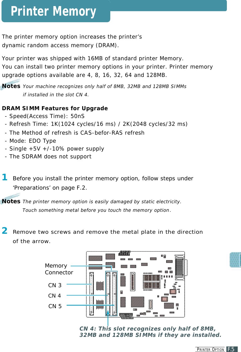 PR I N T E R OP T I O NF.5Printer Memory2Re m ove two screws and remove the metal plate in the direction of the arrow.CN 4: This slot recognizes only half of 8MB,32MB and 128MB SIMMs if they are installed. MemoryConnectorCN 3CN 4CN 5The printer memory option increases the printer’s dynamic random access memory (DRAM).Your printer was shipped with 16MB of standard printer Memory.You can install two printer memory options in your printer. Printer memoryu p g rade options available are 4, 8, 16, 32, 64 and 128MB.Notes Your machine recognizes only half of 8MB, 32MB and 128MB SIMMs if installed in the slot CN 4.DRAM SIMM Features for Upgrade- Speed(Access Time): 50nS- Refresh Time: 1K(1024 cycles/16 ms) / 2K(2048 cycles/32 ms)- The Method of refresh is CAS - b e f o r- R AS refresh- Mode: EDO Ty p e- Single +5V +/-10% power supply- The SDRAM does not support1Before you install the printer memory option, follow steps under ‘Preparations’ on page F.2.Notes The printer memory option is easily damaged by static electricity. Touch something metal before you touch the memory option.