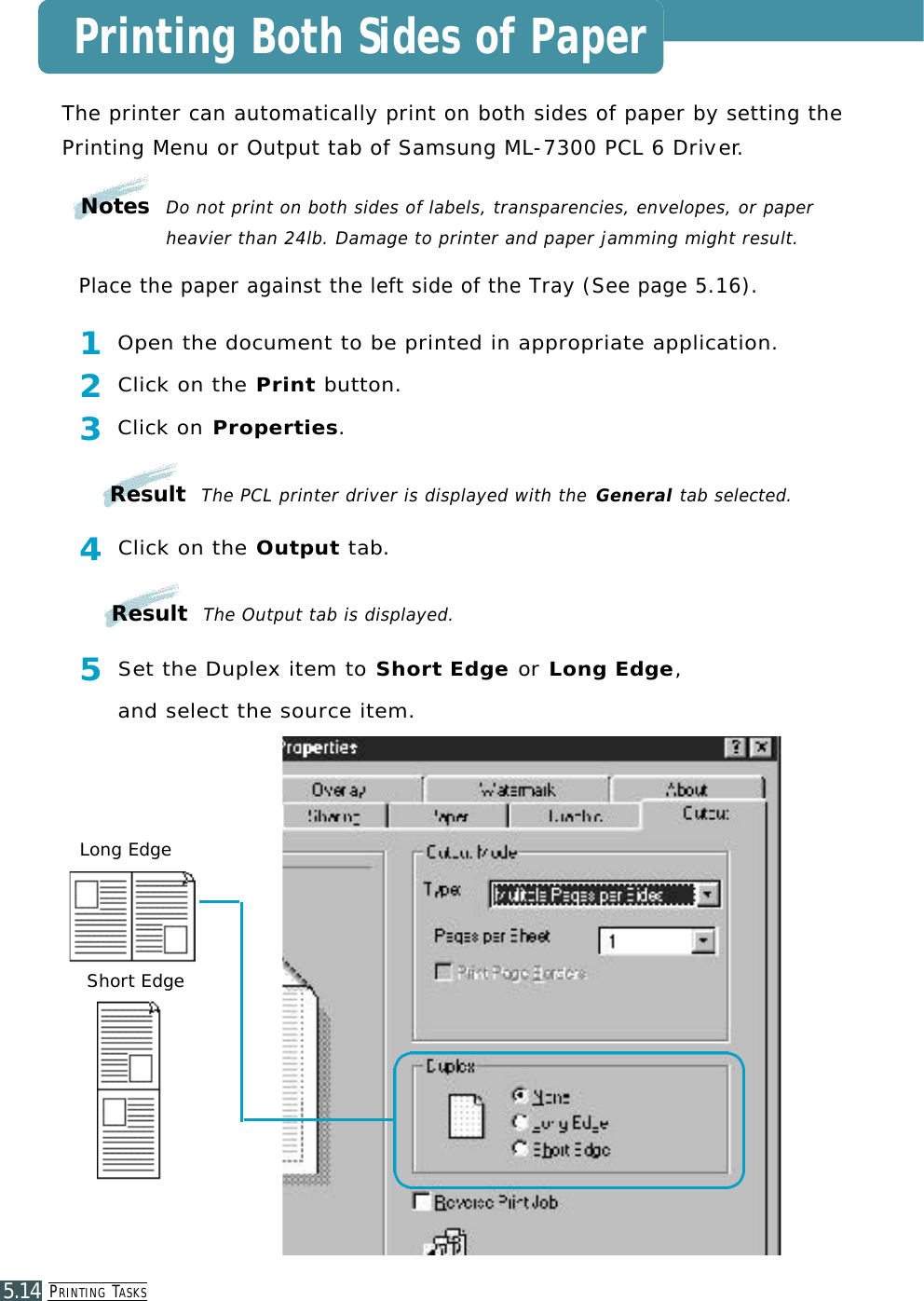 PR I N T I N G TA S K S5.14The printer can automatically print on both sides of paper by setting the Printing Menu or Output tab of Samsung ML-7300 PCL 6 Drive r.1 Open the document to be printed in appropriate application.2 Click on the P r i n t b u t t o n .3 Click on P r o p e r t i e s .4 Click on the O u t p u t t a b.5 Set the Duplex item to Short Edge or Long Edge, and select the source item.Place the paper against the left side of the Tray (See page 5.16).Long EdgeShort EdgePrinting Both Sides of PaperNotes  Do not print on both sides of labels, transparencies, envelopes, or paperheavier than 24lb. Damage to printer and paper jamming might result.Result  The PCL printer driver is displayed with the G e n e r a l tab selected.Result  The Output tab is displayed.