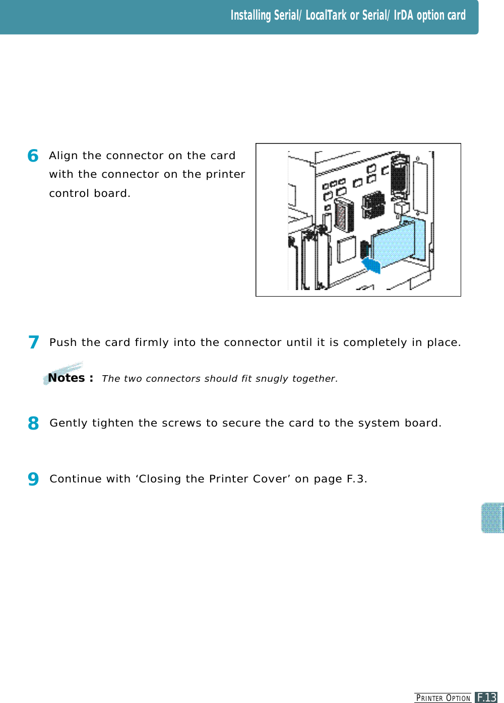 Installing Serial/LocalTark or Serial/IrDA option cardPR I N T E R OP T I O NF.137Push the card firmly into the connector until it is completely in place.8Gently tighten the screws to secure the card to the system board.9Continue with ‘Closing the Printer Cove r ’ on page F. 3.6Align the connector on the cardwith the connector on the printercontrol board.Notes :The two connectors should fit snugly together.