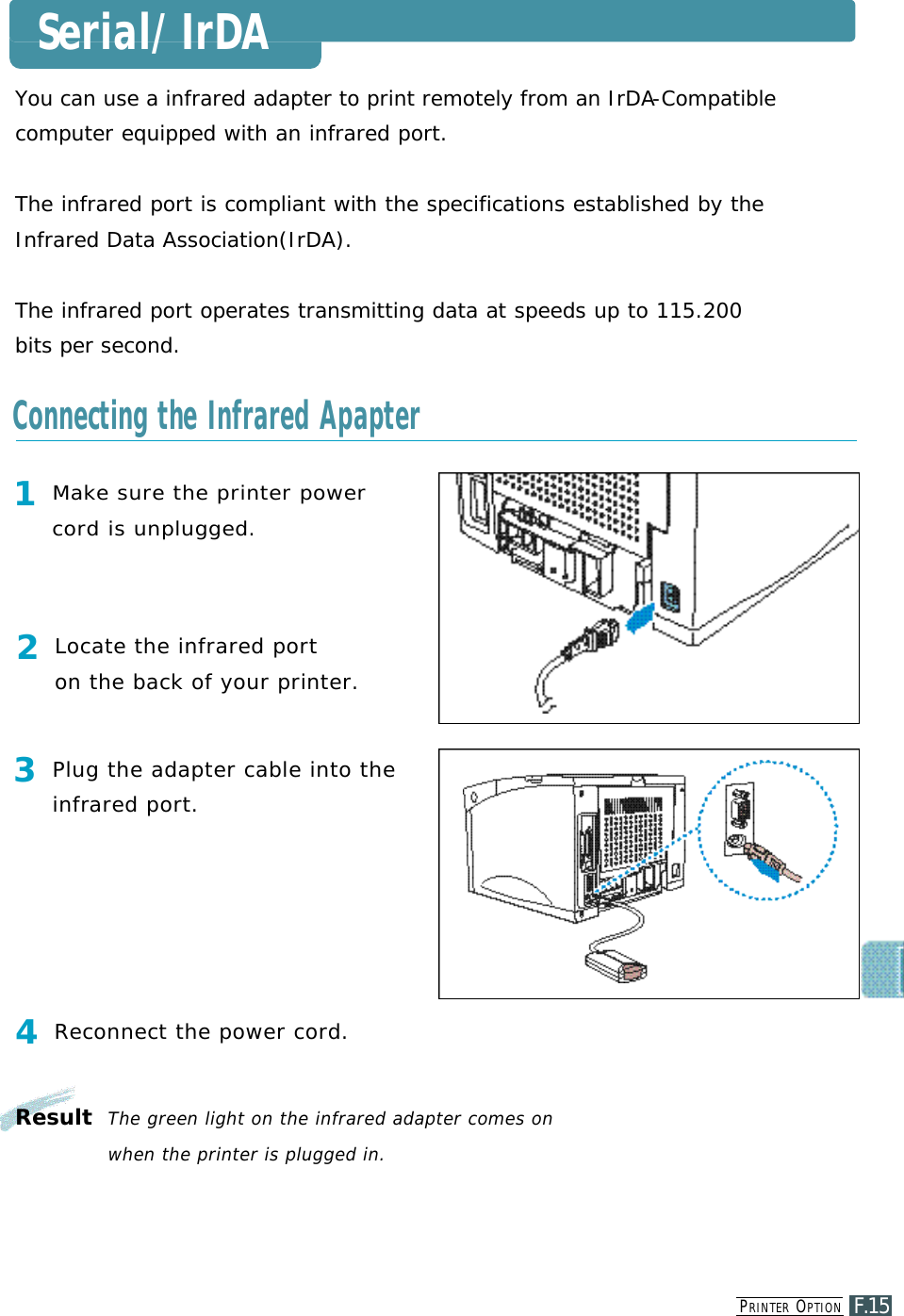 PR I N T E R OP T I O NF.15You can use a infrared adapter to print remotely from an IrDA- C o m p a t i b l ecomputer equipped with an infrared port.The infrared port is compliant with the specifications established by theInfrared Data Association(IrDA).The infrared port operates transmitting data at speeds up to 115.200bits per second.1M a ke sure the printer powercord is unplugged.2Locate the infrared port on the back of your printer.3Plug the adapter cable into thei n f rared port.4Reconnect the power cord.Result  The green light on the infrared adapter comes on when the printer is plugged in.Serial/IrDAConnecting the Infrared Apapter
