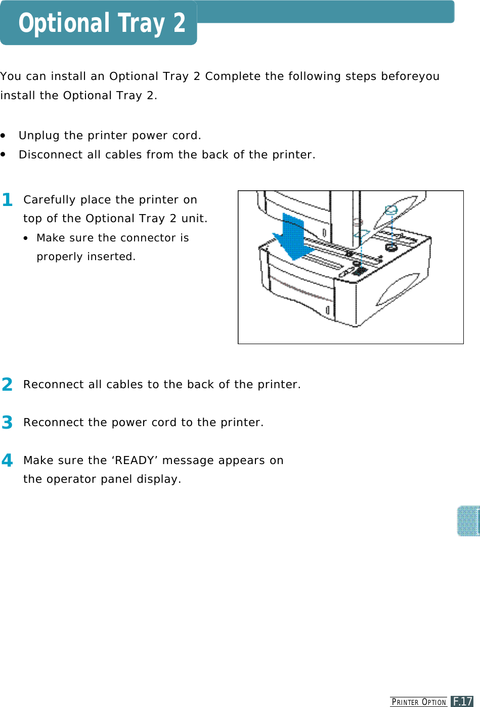 PR I N T E R OP T I O NF.17Optional Tray 2You can install an Optional Tray 2 Complete the following steps beforeyou install the Optional Tray 2. ●Unplug the printer power cord.●Disconnect all cables from the back of the printer.1Carefully place the printer ontop of the Optional Tray 2 unit.●M a ke sure the connector isproperly inserted.2Reconnect all cables to the back of the printer.3Reconnect the power cord to the printer.4M a ke sure the ‘READY’ message appears on the operator panel display.