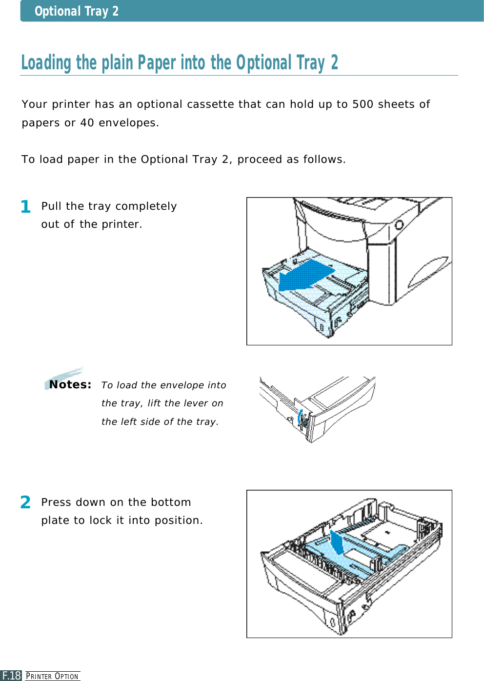 PR I N T E R OP T I O NF.18Optional Tray 2Your printer has an optional cassette that can hold up to 500 sheets of papers or 40 enve l o p e s .To load paper in the Optional Tray 2, proceed as follows.1Pull the tray completely out of the printer.2Press down on the bottomplate to lock it into position.Notes:  To load the envelope intothe tray, lift the lever onthe left side of the tray.Loading the plain Paper into the Optional Tray 2