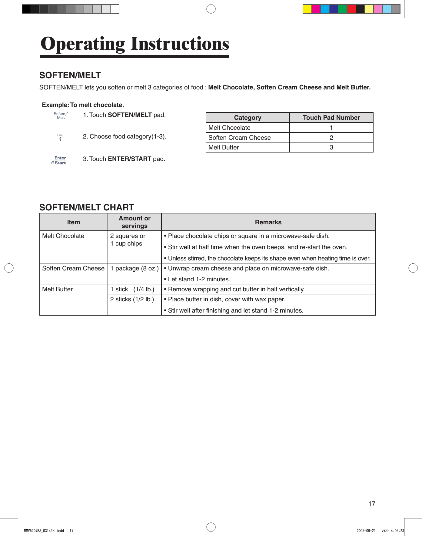 17Operating InstructionsSOFTEN/MELT       SOFTEN/MELT lets you soften or melt 3 categories of food : Melt Chocolate, Soften Cream Cheese and Melt Butter.Example: To melt chocolate.1.  Touch SOFTEN/MELT pad. Category Touch Pad NumberMelt Chocolate 1Soften Cream Cheese 2Melt Butter 32.  Choose food category(1-3).3.  Touch ENTER/START pad.SOFTEN/MELT CHARTItem Amount or servings RemarksMelt Chocolate 2 squares or  1 cup chips• Place chocolate chips or square in a microwave-safe dish.• Stir well at half time when the oven beeps, and re-start the oven.• Unless stirred, the chocolate keeps its shape even when heating time is over.Soften Cream Cheese 1 package (8 oz.) • Unwrap cream cheese and place on microwave-safe dish.• Let stand 1-2 minutes.Melt Butter 1 stick   (1/4 lb.) • Remove wrapping and cut butter in half vertically.2 sticks (1/2 lb.) • Place butter in dish, cover with wax paper.• Stir well after finishing and let stand 1-2 minutes.MMV5207BA_03143H.indd   17 2005-09-21   ｿﾀﾈﾄ 4:05:23