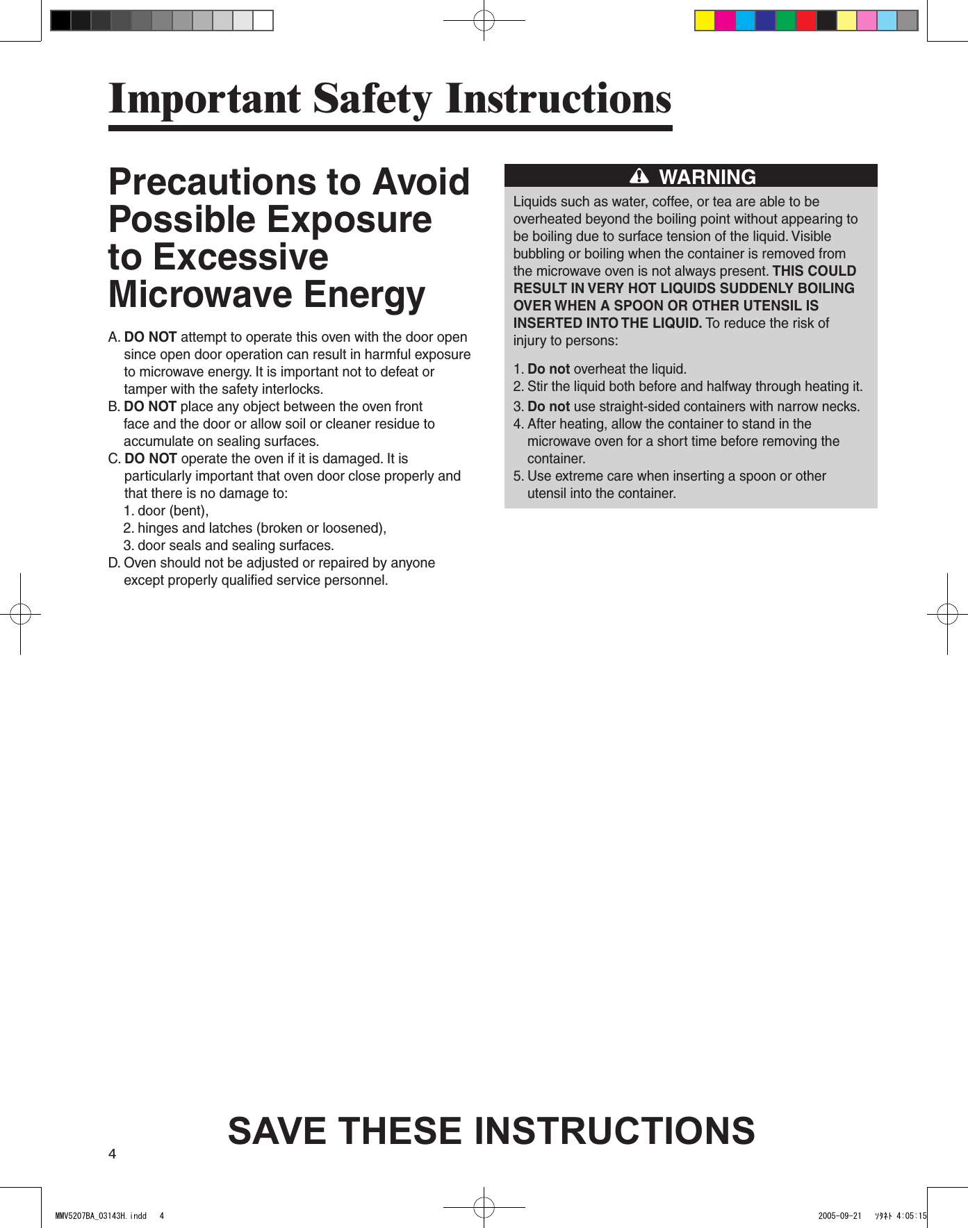 4Precautions to Avoid Possible Exposure to Excessive Microwave EnergyA.  DO NOT attempt to operate this oven with the door open since open door operation can result in harmful exposure to microwave energy. It is important not to defeat or tamper with the safety interlocks.B.  DO NOT place any object between the oven front face and the door or allow soil or cleaner residue to accumulate on sealing surfaces.C.  DO NOT operate the oven if it is damaged. It is particularly important that oven door close properly and that there is no damage to:    1. door (bent),    2. hinges and latches (broken or loosened),    3. door seals and sealing surfaces.D.  Oven should not be adjusted or repaired by anyone except properly qualified service personnel.WARNINGLiquids such as water, coffee, or tea are able to beoverheated beyond the boiling point without appearing tobe boiling due to surface tension of the liquid. Visiblebubbling or boiling when the container is removed fromthe microwave oven is not always present. THIS COULDRESULT IN VERY HOT LIQUIDS SUDDENLY BOILINGOVER WHEN A SPOON OR OTHER UTENSIL ISINSERTED INTO THE LIQUID. To reduce the risk ofinjury to persons:1. Do not overheat the liquid.2.  Stir the liquid both before and halfway through heating it.3.  Do not use straight-sided containers with narrow necks.4.  After heating, allow the container to stand in the microwave oven for a short time before removing the container.5.  Use extreme care when inserting a spoon or other utensil into the container.Important Safety InstructionsSAVE THESE INSTRUCTIONSMMV5207BA_03143H.indd   4 2005-09-21   ｿﾀﾈﾄ 4:05:15