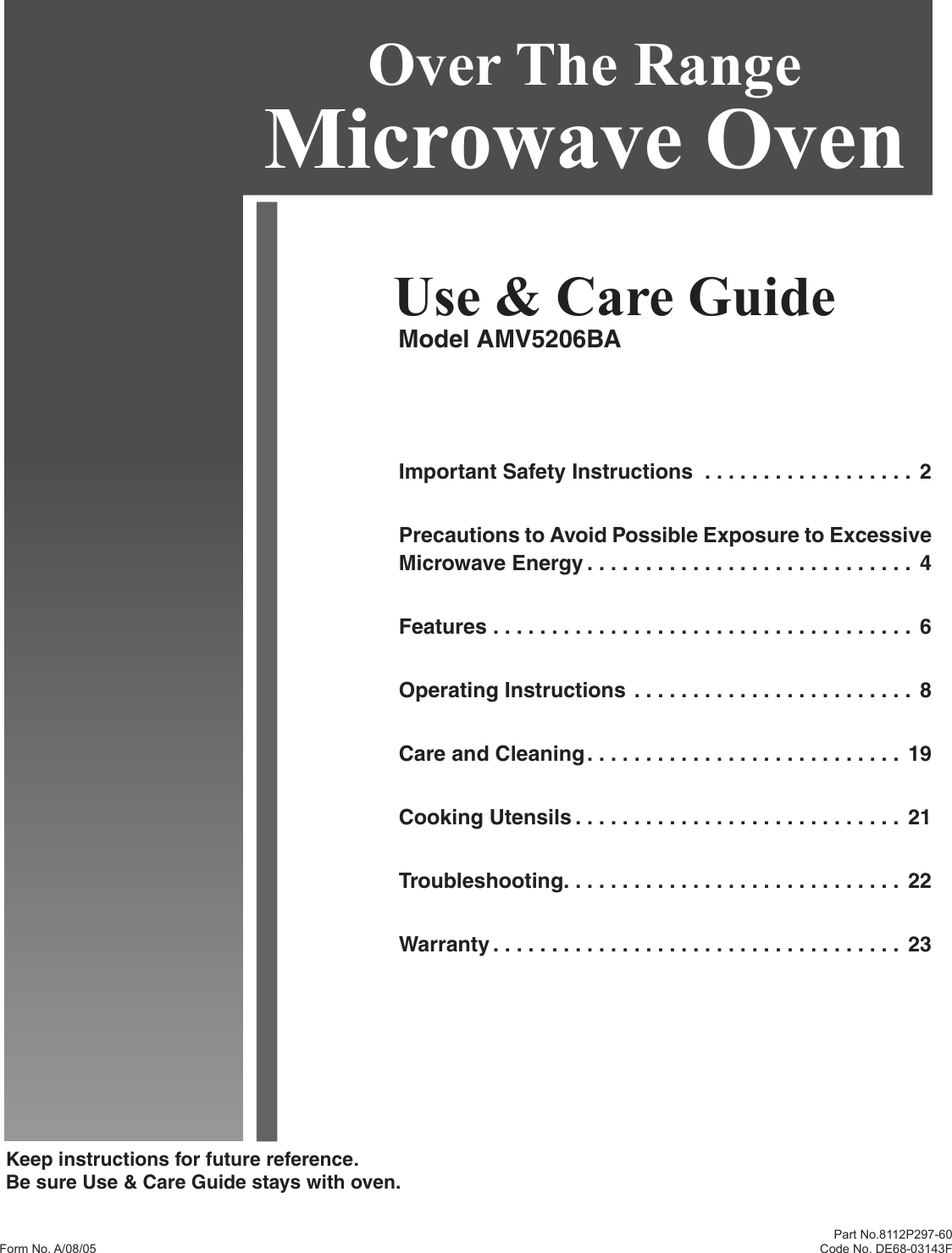 Keep instructions for future reference.Be sure Use &amp; Care Guide stays with oven.Part No.8112P297-60  Code No. DE68-03143FUse &amp; Care GuideModel AMV5206BAOver The Range Microwave OvenImportant Safety Instructions  . . . . . . . . . . . . . . . . . .  2Precautions to Avoid Possible Exposure to Excessive Microwave Energy . . . . . . . . . . . . . . . . . . . . . . . . . . . .  4Features . . . . . . . . . . . . . . . . . . . . . . . . . . . . . . . . . . . .  6Operating Instructions . . . . . . . . . . . . . . . . . . . . . . . .  8Care and Cleaning . . . . . . . . . . . . . . . . . . . . . . . . . . .  19Cooking Utensils . . . . . . . . . . . . . . . . . . . . . . . . . . . .  21Troubleshooting . . . . . . . . . . . . . . . . . . . . . . . . . . . . .  22Warranty . . . . . . . . . . . . . . . . . . . . . . . . . . . . . . . . . . .  23Form No. A/08/05