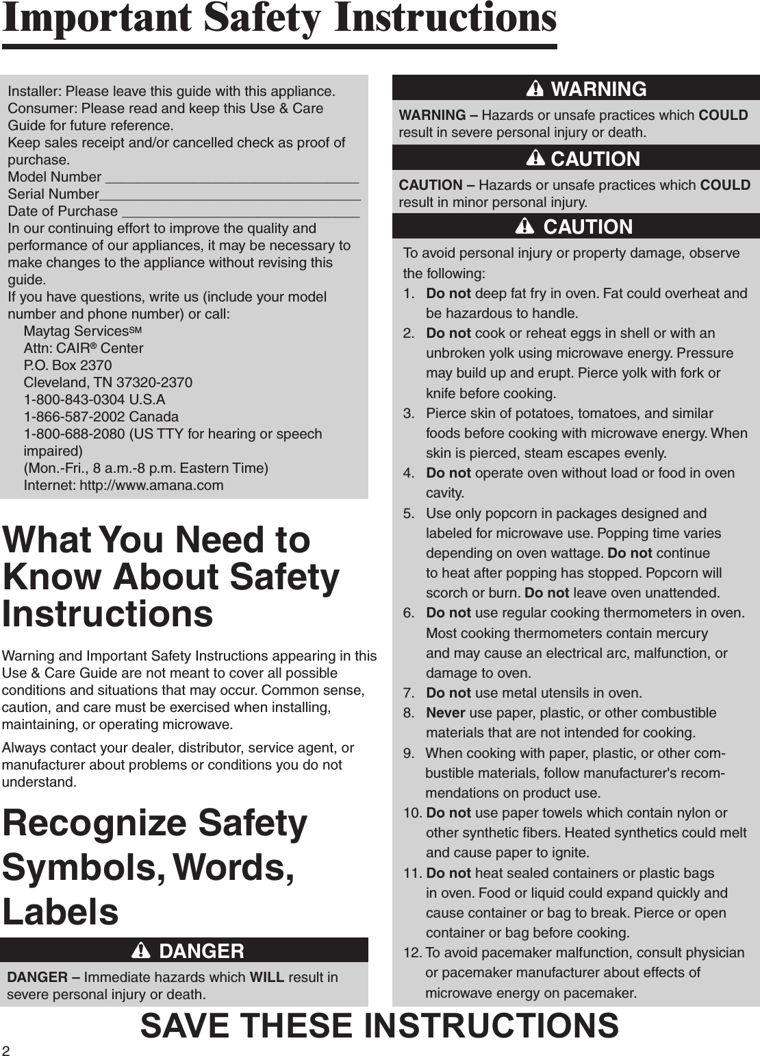 2Important Safety InstructionsInstaller: Please leave this guide with this appliance.Consumer: Please read and keep this Use &amp; Care Guide for future reference.Keep sales receipt and/or cancelled check as proof ofpurchase.Model Number ________________________________Serial Number_________________________________Date of Purchase ______________________________In our continuing effort to improve the quality andperformance of our appliances, it may be necessary tomake changes to the appliance without revising thisguide.If you have questions, write us (include your modelnumber and phone number) or call:    Maytag ServicesSM    Attn: CAIR® Center    P.O. Box 2370    Cleveland, TN 37320-2370    1-800-843-0304 U.S.A    1-866-587-2002 Canada     1-800-688-2080 (US TTY for hearing or speech impaired)    (Mon.-Fri., 8 a.m.-8 p.m. Eastern Time)    Internet: http://www.amana.comWhat You Need to Know About Safety InstructionsWarning and Important Safety Instructions appearing in thisUse &amp; Care Guide are not meant to cover all possibleconditions and situations that may occur. Common sense,caution, and care must be exercised when installing,maintaining, or operating microwave.Always contact your dealer, distributor, service agent, ormanufacturer about problems or conditions you do notunderstand.Recognize Safety Symbols, Words, LabelsDANGERDANGER – Immediate hazards which WILL result insevere personal injury or death.WARNINGWARNING – Hazards or unsafe practices which COULD result in severe personal injury or death.CAUTIONCAUTION – Hazards or unsafe practices which COULDresult in minor personal injury.To avoid personal injury or property damage, observe the following:1.    Do not deep fat fry in oven. Fat could overheat and be hazardous to handle.2.    Do not cook or reheat eggs in shell or with an unbroken yolk using microwave energy. Pressure may build up and erupt. Pierce yolk with fork or knife before cooking.3.    Pierce skin of potatoes, tomatoes, and similar foods before cooking with microwave energy. When skin is pierced, steam escapes evenly.4.    Do not operate oven without load or food in oven cavity.5.    Use only popcorn in packages designed and labeled for microwave use. Popping time varies depending on oven wattage. Do not continue to heat after popping has stopped. Popcorn will scorch or burn. Do not leave oven unattended.6.    Do not use regular cooking thermometers in oven. Most cooking thermometers contain mercury and may cause an electrical arc, malfunction, or damage to oven.7.    Do not use metal utensils in oven.8.    Never use paper, plastic, or other combustible materials that are not intended for cooking.9.    When cooking with paper, plastic, or other com-bustible materials, follow manufacturer&apos;s recom-mendations on product use.10.  Do not use paper towels which contain nylon or other synthetic fibers. Heated synthetics could melt and cause paper to ignite.11.  Do not heat sealed containers or plastic bags in oven. Food or liquid could expand quickly and cause container or bag to break. Pierce or open container or bag before cooking.12.  To avoid pacemaker malfunction, consult physician or pacemaker manufacturer about effects of microwave energy on pacemaker.CAUTIONSAVE THESE INSTRUCTIONS