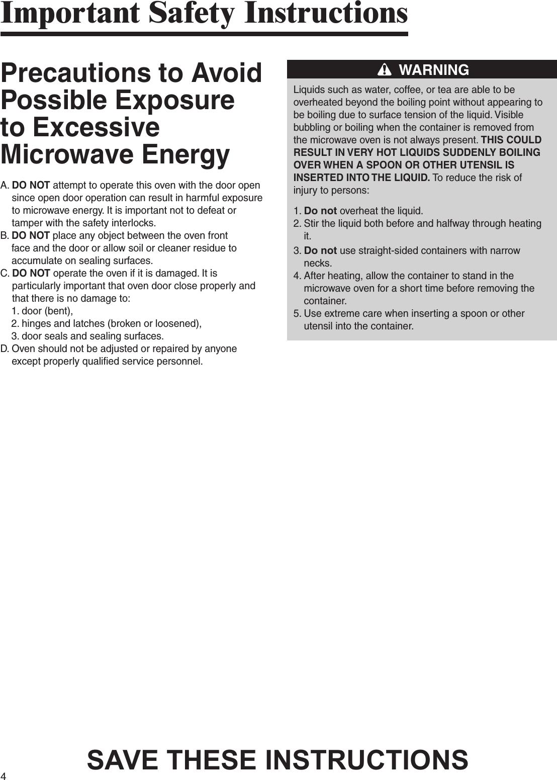 4Precautions to Avoid Possible Exposure to Excessive Microwave EnergyA.  DO NOT attempt to operate this oven with the door open since open door operation can result in harmful exposure to microwave energy. It is important not to defeat or tamper with the safety interlocks.B.  DO NOT place any object between the oven front face and the door or allow soil or cleaner residue to accumulate on sealing surfaces.C.  DO NOT operate the oven if it is damaged. It is particularly important that oven door close properly and that there is no damage to:    1. door (bent),    2. hinges and latches (broken or loosened),    3. door seals and sealing surfaces.D.  Oven should not be adjusted or repaired by anyone except properly qualified service personnel.WARNINGLiquids such as water, coffee, or tea are able to beoverheated beyond the boiling point without appearing tobe boiling due to surface tension of the liquid. Visiblebubbling or boiling when the container is removed fromthe microwave oven is not always present. THIS COULDRESULT IN VERY HOT LIQUIDS SUDDENLY BOILINGOVER WHEN A SPOON OR OTHER UTENSIL ISINSERTED INTO THE LIQUID. To reduce the risk ofinjury to persons:1. Do not overheat the liquid.2.  Stir the liquid both before and halfway through heating it.3.  Do not use straight-sided containers with narrow necks.4.  After heating, allow the container to stand in the microwave oven for a short time before removing the container.5.  Use extreme care when inserting a spoon or other utensil into the container.Important Safety InstructionsSAVE THESE INSTRUCTIONS