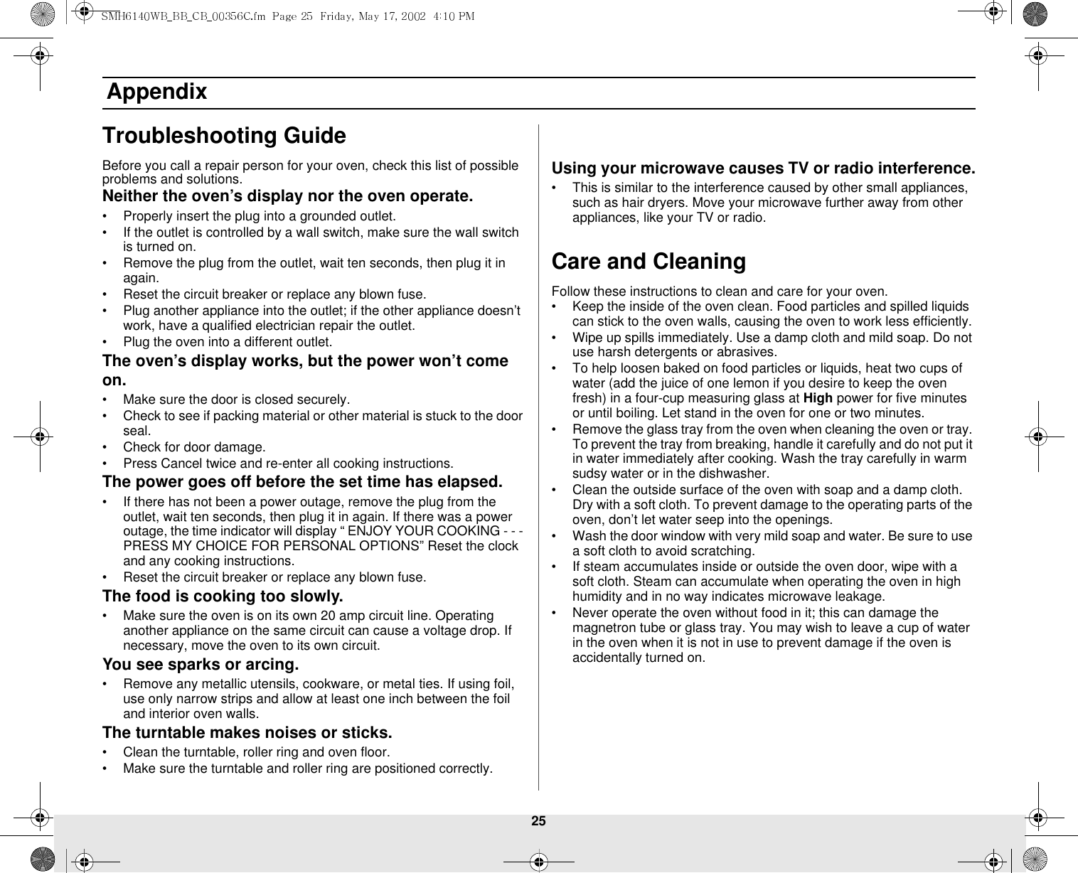 25 AppendixTroubleshooting GuideBefore you call a repair person for your oven, check this list of possible problems and solutions.Neither the oven’s display nor the oven operate.• Properly insert the plug into a grounded outlet. • If the outlet is controlled by a wall switch, make sure the wall switch is turned on. • Remove the plug from the outlet, wait ten seconds, then plug it in again. • Reset the circuit breaker or replace any blown fuse.• Plug another appliance into the outlet; if the other appliance doesn’t work, have a qualified electrician repair the outlet. • Plug the oven into a different outlet.The oven’s display works, but the power won’t come on.• Make sure the door is closed securely.• Check to see if packing material or other material is stuck to the door seal. • Check for door damage.• Press Cancel twice and re-enter all cooking instructions.The power goes off before the set time has elapsed.• If there has not been a power outage, remove the plug from the outlet, wait ten seconds, then plug it in again. If there was a power outage, the time indicator will display “ ENJOY YOUR COOKING - - - PRESS MY CHOICE FOR PERSONAL OPTIONS” Reset the clock and any cooking instructions. • Reset the circuit breaker or replace any blown fuse. The food is cooking too slowly.• Make sure the oven is on its own 20 amp circuit line. Operating another appliance on the same circuit can cause a voltage drop. If necessary, move the oven to its own circuit.You see sparks or arcing.• Remove any metallic utensils, cookware, or metal ties. If using foil, use only narrow strips and allow at least one inch between the foil and interior oven walls.The turntable makes noises or sticks.• Clean the turntable, roller ring and oven floor. • Make sure the turntable and roller ring are positioned correctly.Using your microwave causes TV or radio interference.• This is similar to the interference caused by other small appliances, such as hair dryers. Move your microwave further away from other appliances, like your TV or radio.Care and CleaningFollow these instructions to clean and care for your oven.• Keep the inside of the oven clean. Food particles and spilled liquids can stick to the oven walls, causing the oven to work less efficiently.• Wipe up spills immediately. Use a damp cloth and mild soap. Do not use harsh detergents or abrasives. • To help loosen baked on food particles or liquids, heat two cups of water (add the juice of one lemon if you desire to keep the oven fresh) in a four-cup measuring glass at High power for five minutes or until boiling. Let stand in the oven for one or two minutes. • Remove the glass tray from the oven when cleaning the oven or tray. To prevent the tray from breaking, handle it carefully and do not put it in water immediately after cooking. Wash the tray carefully in warm sudsy water or in the dishwasher. • Clean the outside surface of the oven with soap and a damp cloth. Dry with a soft cloth. To prevent damage to the operating parts of the oven, don’t let water seep into the openings.• Wash the door window with very mild soap and water. Be sure to use a soft cloth to avoid scratching.• If steam accumulates inside or outside the oven door, wipe with a soft cloth. Steam can accumulate when operating the oven in high humidity and in no way indicates microwave leakage.• Never operate the oven without food in it; this can damage the magnetron tube or glass tray. You may wish to leave a cup of water in the oven when it is not in use to prevent damage if the oven is accidentally turned on.