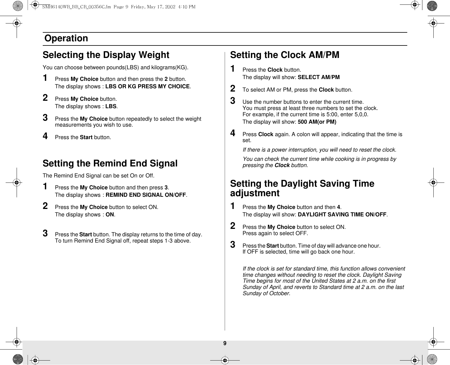 9 OperationSelecting the Display WeightYou can choose between pounds(LBS) and kilograms(KG).1Press My Choice button and then press the 2 button.The display shows : LBS OR KG PRESS MY CHOICE.2Press My Choice button.The display shows : LBS.3Press the My Choice button repeatedly to select the weight measurements you wish to use.4Press the Start button.Setting the Remind End SignalThe Remind End Signal can be set On or Off.1Press the My Choice button and then press 3.The display shows: REMIND END SIGNAL ON/OFF.2Press the My Choice button to select ON.The display shows: ON.3Press the Start button. The display returns to the time of day.              To turn Remind End Signal off, repeat steps 1-3 above.Setting the Clock AM/PM1Press the Clock button.The display will show: SELECT AM/PM2To select AM or PM, press the Clock button.3Use the number buttons to enter the current time.                         You must press at least three numbers to set the clock.                 For example, if the current time is 5:00, enter 5,0,0.The display will show: 500 AM(or PM)4Press Clock again. A colon will appear, indicating that the time is set.If there is a power interruption, you will need to reset the clock.You can check the current time while cooking is in progress by pressing the Clock button.Setting the Daylight Saving Time adjustment1Press the My Choice button and then 4. The display will show: DAYLIGHT SAVING TIME ON/OFF.2Press the My Choice button to select ON.                                       Press again to select OFF.3Press the Start button. Time of day will advance one hour.                           If OFF is selected, time will go back one hour.If the clock is set for standard time, this function allows convenient time changes without needing to reset the clock. Daylight Saving Time begins for most of the United States at 2 a.m. on the first Sunday of April, and reverts to Standard time at 2 a.m. on the last Sunday of October.