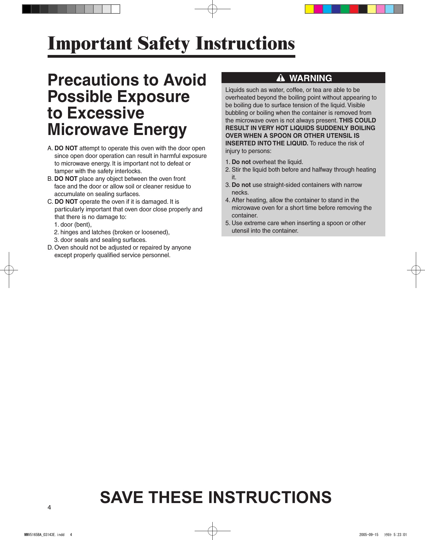 4Precautions to Avoid Possible Exposure to Excessive Microwave EnergyA.  DO NOT attempt to operate this oven with the door open since open door operation can result in harmful exposure to microwave energy. It is important not to defeat or tamper with the safety interlocks.B.  DO NOT place any object between the oven front face and the door or allow soil or cleaner residue to accumulate on sealing surfaces.C.  DO NOT operate the oven if it is damaged. It is particularly important that oven door close properly and that there is no damage to:    1. door (bent),    2. hinges and latches (broken or loosened),    3. door seals and sealing surfaces.D.  Oven should not be adjusted or repaired by anyone except properly qualified service personnel.WARNINGLiquids such as water, coffee, or tea are able to beoverheated beyond the boiling point without appearing tobe boiling due to surface tension of the liquid. Visiblebubbling or boiling when the container is removed fromthe microwave oven is not always present. THIS COULDRESULT IN VERY HOT LIQUIDS SUDDENLY BOILINGOVER WHEN A SPOON OR OTHER UTENSIL ISINSERTED INTO THE LIQUID. To reduce the risk ofinjury to persons:1. Do not overheat the liquid.2.  Stir the liquid both before and halfway through heating it.3.  Do not use straight-sided containers with narrow necks.4.  After heating, allow the container to stand in the microwave oven for a short time before removing the container.5.  Use extreme care when inserting a spoon or other utensil into the container.Important Safety InstructionsSAVE THESE INSTRUCTIONSMMV5165BA_03143E.indd   4 2005-09-15   ｿﾀﾈﾄ 5:23:01