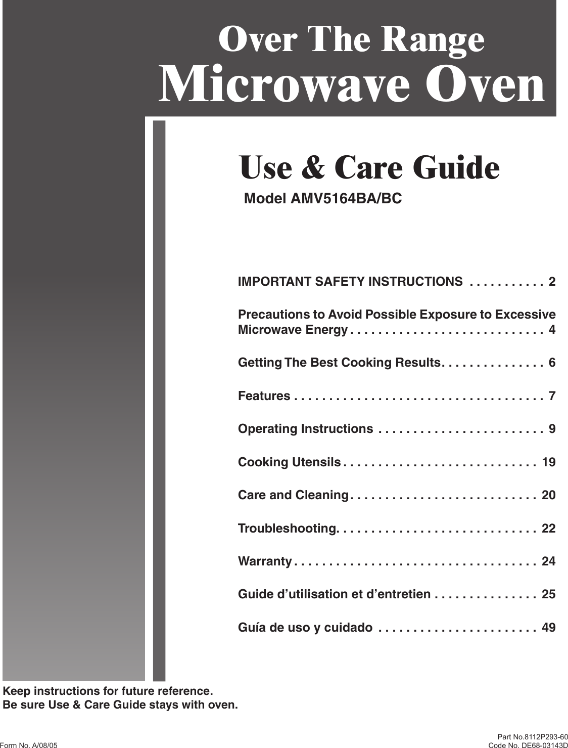 Keep instructions for future reference.Be sure Use &amp; Care Guide stays with oven.Part No.8112P293-60Code No. DE68-03143DUse &amp; Care GuideModel AMV5164BA/BCOver The Range Microwave OvenIMPORTANT SAFETY INSTRUCTIONS  . . . . . . . . . . .  2Precautions to Avoid Possible Exposure to Excessive Microwave Energy . . . . . . . . . . . . . . . . . . . . . . . . . . . .  4Getting The Best Cooking Results . . . . . . . . . . . . . . .  6Features . . . . . . . . . . . . . . . . . . . . . . . . . . . . . . . . . . . .  7Operating Instructions . . . . . . . . . . . . . . . . . . . . . . . . 9Cooking Utensils . . . . . . . . . . . . . . . . . . . . . . . . . . . .  19Care and Cleaning . . . . . . . . . . . . . . . . . . . . . . . . . . .  20Troubleshooting . . . . . . . . . . . . . . . . . . . . . . . . . . . . .  22Warranty . . . . . . . . . . . . . . . . . . . . . . . . . . . . . . . . . . .  24Guide d’utilisation et d’entretien . . . . . . . . . . . . . . .  25Guía de uso y cuidado  . . . . . . . . . . . . . . . . . . . . . . .  49Form No. A/08/05