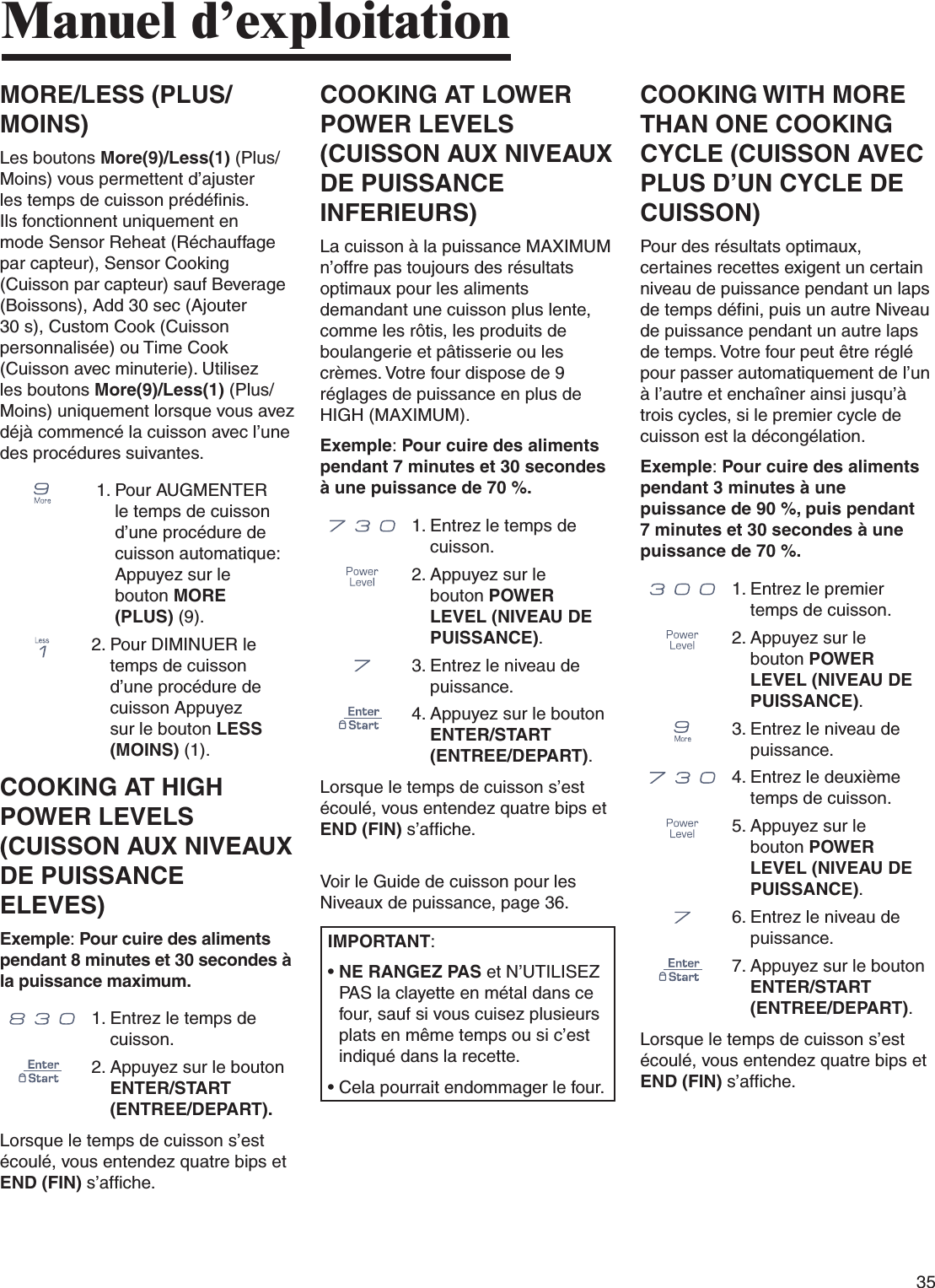 35Manuel d’exploitationMORE/LESS (PLUS/MOINS)Les boutons More(9)/Less(1) (Plus/Moins) vous permettent d’ajuster les temps de cuisson prédéfinis. Ils fonctionnent uniquement en mode Sensor Reheat (Réchauffage par capteur), Sensor Cooking (Cuisson par capteur) sauf Beverage (Boissons), Add 30 sec (Ajouter 30 s), Custom Cook (Cuisson personnalisée) ou Time Cook (Cuisson avec minuterie). Utilisez les boutons More(9)/Less(1) (Plus/Moins) uniquement lorsque vous avez déjà commencé la cuisson avec l’une des procédures suivantes.  1.  Pour AUGMENTER le temps de cuisson d’une procédure de cuisson automatique: Appuyez sur le bouton MORE (PLUS) (9).2.  Pour DIMINUER le temps de cuisson d’une procédure de cuisson Appuyez sur le bouton LESS (MOINS) (1).COOKING AT HIGH POWER LEVELS (CUISSON AUX NIVEAUX DE PUISSANCE ELEVES)Exemple: Pour cuire des aliments pendant 8 minutes et 30 secondes à la puissance maximum.      1.  Entrez le temps de cuisson.2.  Appuyez sur le bouton ENTER/START (ENTREE/DEPART).Lorsque le temps de cuisson s’est écoulé, vous entendez quatre bips et END (FIN) s’affiche.COOKING AT LOWER POWER LEVELS (CUISSON AUX NIVEAUX DE PUISSANCE INFERIEURS)La cuisson à la puissance MAXIMUM n’offre pas toujours des résultats optimaux pour les aliments demandant une cuisson plus lente, comme les rôtis, les produits de boulangerie et pâtisserie ou les crèmes. Votre four dispose de 9 réglages de puissance en plus de HIGH (MAXIMUM).Exemple: Pour cuire des aliments pendant 7 minutes et 30 secondes à une puissance de 70 %.      1.  Entrez le temps de cuisson.2.  Appuyez sur le bouton POWER LEVEL (NIVEAU DE PUISSANCE).3.  Entrez le niveau de puissance.4.  Appuyez sur le bouton ENTER/START (ENTREE/DEPART).Lorsque le temps de cuisson s’est écoulé, vous entendez quatre bips et END (FIN) s’affiche. Voir le Guide de cuisson pour les Niveaux de puissance, page 36.IMPORTANT:•  NE RANGEZ PAS et N’UTILISEZ PAS la clayette en métal dans ce four, sauf si vous cuisez plusieurs plats en même temps ou si c’est indiqué dans la recette.•  Cela pourrait endommager le four.COOKING WITH MORE THAN ONE COOKING CYCLE (CUISSON AVEC PLUS D’UN CYCLE DE CUISSON)Pour des résultats optimaux, certaines recettes exigent un certain niveau de puissance pendant un laps de temps défini, puis un autre Niveau de puissance pendant un autre laps de temps. Votre four peut être réglé pour passer automatiquement de l’un à l’autre et enchaîner ainsi jusqu’à trois cycles, si le premier cycle de cuisson est la décongélation.Exemple: Pour cuire des aliments pendant 3 minutes à une puissance de 90 %, puis pendant 7 minutes et 30 secondes à une puissance de 70 %.      1.  Entrez le premier temps de cuisson.2.  Appuyez sur le bouton POWER LEVEL (NIVEAU DE PUISSANCE).3.  Entrez le niveau de puissance.      4.  Entrez le deuxième temps de cuisson.5.  Appuyez sur le bouton POWER LEVEL (NIVEAU DE PUISSANCE).6.  Entrez le niveau de puissance.7.  Appuyez sur le bouton ENTER/START (ENTREE/DEPART).Lorsque le temps de cuisson s’est écoulé, vous entendez quatre bips et END (FIN) s’affiche.