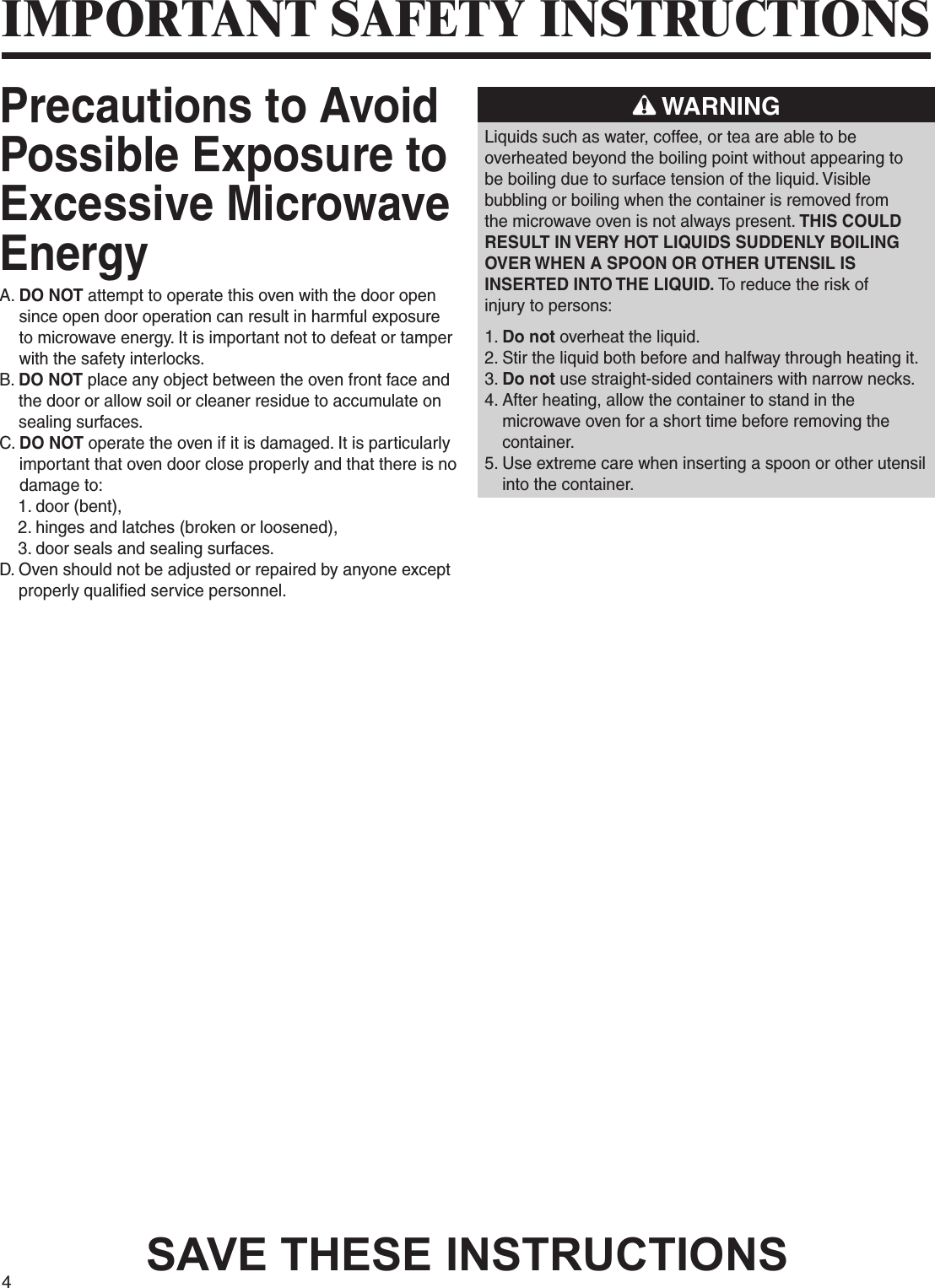 4SAVE THESE INSTRUCTIONSIMPORTANT SAFETY INSTRUCTIONSPrecautions to Avoid Possible Exposure to Excessive Microwave EnergyA.  DO NOT attempt to operate this oven with the door open since open door operation can result in harmful exposure to microwave energy. It is important not to defeat or tamper with the safety interlocks.B.  DO NOT place any object between the oven front face and the door or allow soil or cleaner residue to accumulate on sealing surfaces.C.  DO NOT operate the oven if it is damaged. It is particularly important that oven door close properly and that there is no damage to:    1. door (bent),    2. hinges and latches (broken or loosened),    3. door seals and sealing surfaces.D.  Oven should not be adjusted or repaired by anyone except properly qualified service personnel. WARNINGLiquids such as water, coffee, or tea are able to beoverheated beyond the boiling point without appearing tobe boiling due to surface tension of the liquid. Visiblebubbling or boiling when the container is removed fromthe microwave oven is not always present. THIS COULDRESULT IN VERY HOT LIQUIDS SUDDENLY BOILINGOVER WHEN A SPOON OR OTHER UTENSIL ISINSERTED INTO THE LIQUID. To reduce the risk ofinjury to persons:1. Do not overheat the liquid.2.  Stir the liquid both before and halfway through heating it.3.  Do not use straight-sided containers with narrow necks.4.  After heating, allow the container to stand in the microwave oven for a short time before removing the container.5.  Use extreme care when inserting a spoon or other utensil into the container.