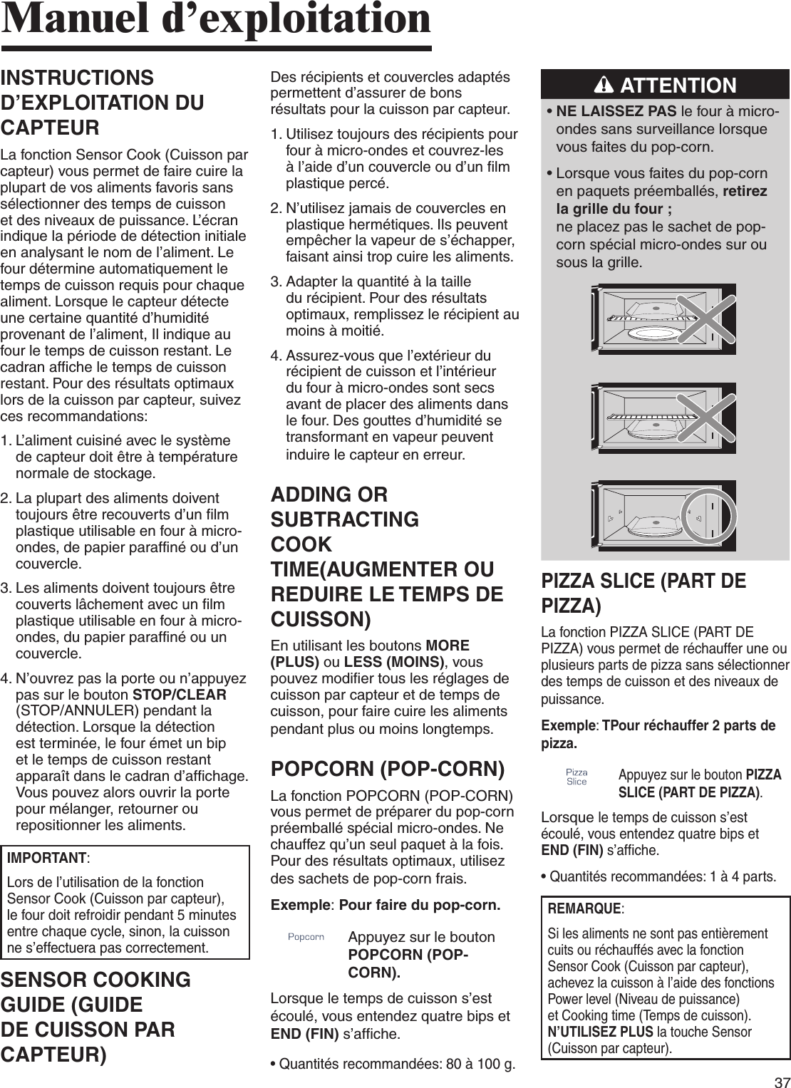 37INSTRUCTIONS D’EXPLOITATION DU CAPTEURLa fonction Sensor Cook (Cuisson par capteur) vous permet de faire cuire la plupart de vos aliments favoris sans sélectionner des temps de cuisson et des niveaux de puissance. L’écran indique la période de détection initiale en analysant le nom de l’aliment. Le four détermine automatiquement le temps de cuisson requis pour chaque aliment. Lorsque le capteur détecte une certaine quantité d’humidité provenant de l’aliment, Il indique au four le temps de cuisson restant. Le cadran affiche le temps de cuisson restant. Pour des résultats optimaux lors de la cuisson par capteur, suivez ces recommandations:1.  L’aliment cuisiné avec le système de capteur doit être à température normale de stockage.2.  La plupart des aliments doivent toujours être recouverts d’un film plastique utilisable en four à micro-ondes, de papier paraffiné ou d’un couvercle.3.  Les aliments doivent toujours être couverts lâchement avec un film plastique utilisable en four à micro-ondes, du papier paraffiné ou un couvercle.4.  N’ouvrez pas la porte ou n’appuyez pas sur le bouton STOP/CLEAR (STOP/ANNULER) pendant la détection. Lorsque la détection est terminée, le four émet un bip et le temps de cuisson restant apparaît dans le cadran d’affichage. Vous pouvez alors ouvrir la porte pour mélanger, retourner ou repositionner les aliments.IMPORTANT:Lors de l’utilisation de la fonction Sensor Cook (Cuisson par capteur), le four doit refroidir pendant 5 minutes entre chaque cycle, sinon, la cuisson ne s’effectuera pas correctement.SENSOR COOKING GUIDE (GUIDE DE CUISSON PAR CAPTEUR)Manuel d’exploitationDes récipients et couvercles adaptés permettent d’assurer de bons résultats pour la cuisson par capteur.1.  Utilisez toujours des récipients pour four à micro-ondes et couvrez-les à l’aide d’un couvercle ou d’un film plastique percé.2.  N’utilisez jamais de couvercles en plastique hermétiques. Ils peuvent empêcher la vapeur de s’échapper, faisant ainsi trop cuire les aliments.3.  Adapter la quantité à la taille du récipient. Pour des résultats optimaux, remplissez le récipient au moins à moitié.4.  Assurez-vous que l’extérieur du récipient de cuisson et l’intérieur du four à micro-ondes sont secs avant de placer des aliments dans le four. Des gouttes d’humidité se transformant en vapeur peuvent induire le capteur en erreur.ADDING OR SUBTRACTING  COOK TIME(AUGMENTER OU REDUIRE LE TEMPS DE CUISSON)En utilisant les boutons MORE (PLUS) ou LESS (MOINS), vous pouvez modifier tous les réglages de cuisson par capteur et de temps de cuisson, pour faire cuire les aliments pendant plus ou moins longtemps.POPCORN (POP-CORN)La fonction POPCORN (POP-CORN) vous permet de préparer du pop-corn préemballé spécial micro-ondes. Ne chauffez qu’un seul paquet à la fois. Pour des résultats optimaux, utilisez des sachets de pop-corn frais.Exemple: Pour faire du pop-corn.Appuyez sur le bouton POPCORN (POP-CORN). Lorsque le temps de cuisson s’est écoulé, vous entendez quatre bips et END (FIN) s’affiche.•  Quantités recommandées: 80 à 100 g. ATTENTION•   NE LAISSEZ PAS le four à micro-ondes sans surveillance lorsque vous faites du pop-corn.•  Lorsque vous faites du pop-corn en paquets préemballés, retirez la grille du four ;  ne placez pas le sachet de pop-corn spécial micro-ondes sur ou sous la grille.PIZZA SLICE (PART DE PIZZA)La fonction PIZZA SLICE (PART DE PIZZA) vous permet de réchauffer une ou plusieurs parts de pizza sans sélectionner des temps de cuisson et des niveaux de puissance.Exemple: TPour réchauffer 2 parts de pizza.Appuyez sur le bouton PIZZA SLICE (PART DE PIZZA). Lorsque le temps de cuisson s’est écoulé, vous entendez quatre bips et END (FIN) s’affiche.•  Quantités recommandées: 1 à 4 parts.REMARQUE:Si les aliments ne sont pas entièrement cuits ou réchauffés avec la fonction Sensor Cook (Cuisson par capteur), achevez la cuisson à l’aide des fonctions Power level (Niveau de puissance) et Cooking time (Temps de cuisson). N’UTILISEZ PLUS la touche Sensor (Cuisson par capteur).
