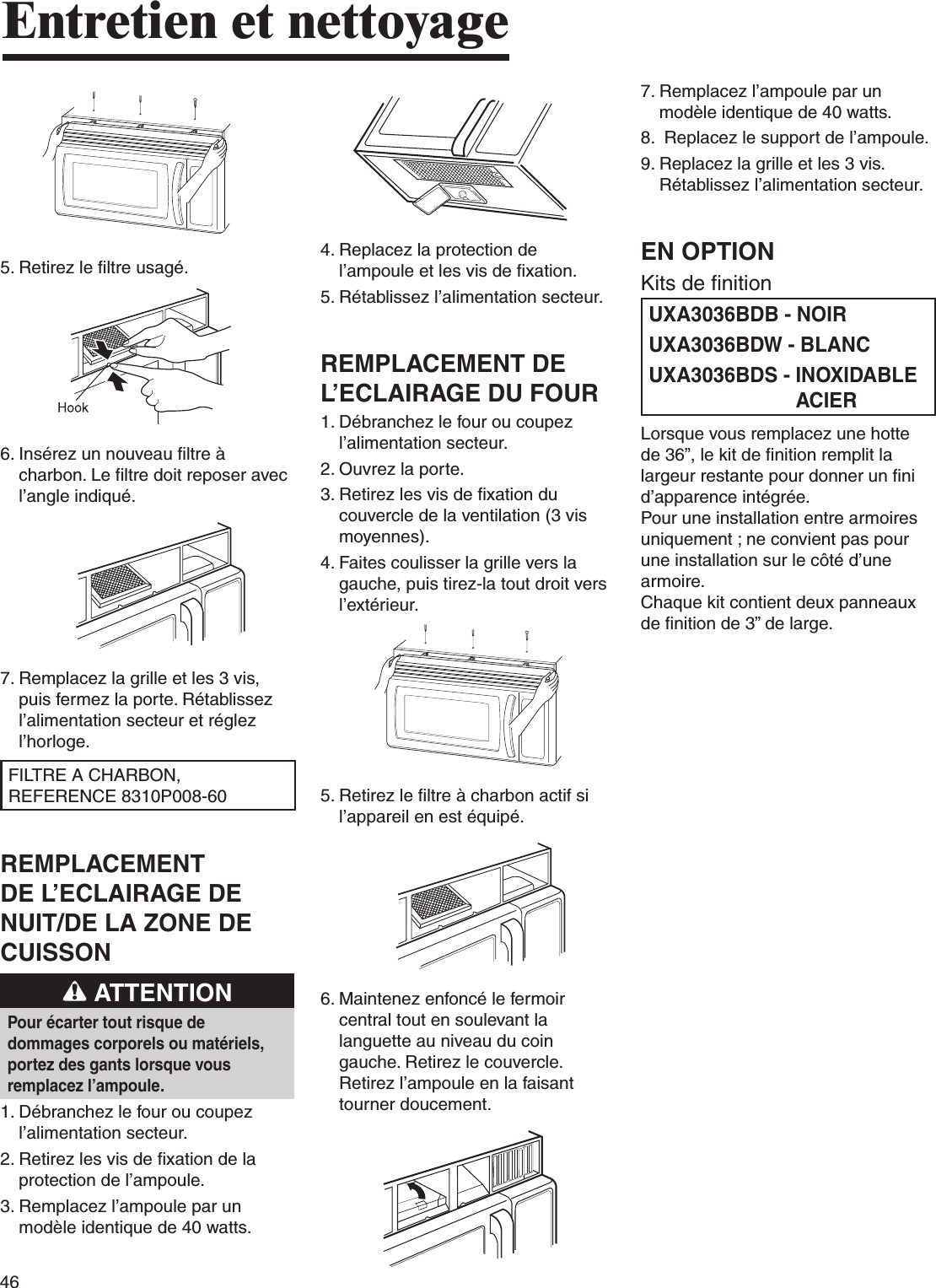 46Entretien et nettoyage5.  Retirez le filtre usagé.6.  Insérez un nouveau filtre à charbon. Le filtre doit reposer avec l’angle indiqué.7.  Remplacez la grille et les 3 vis, puis fermez la porte. Rétablissez l’alimentation secteur et réglez l’horloge.FILTRE A CHARBON, REFERENCE 8310P008-60REMPLACEMENT DE L’ECLAIRAGE DE NUIT/DE LA ZONE DE CUISSON ATTENTIONPour écarter tout risque de dommages corporels ou matériels, portez des gants lorsque vous remplacez l’ampoule.1.  Débranchez le four ou coupez l’alimentation secteur.2.  Retirez les vis de fixation de la protection de l’ampoule.3.  Remplacez l’ampoule par un modèle identique de 40 watts.4.  Replacez la protection de l’ampoule et les vis de fixation.5.  Rétablissez l’alimentation secteur.REMPLACEMENT DE L’ECLAIRAGE DU FOUR1.  Débranchez le four ou coupez l’alimentation secteur.2. Ouvrez la porte.3.  Retirez les vis de fixation du couvercle de la ventilation (3 vis moyennes).4.  Faites coulisser la grille vers la gauche, puis tirez-la tout droit vers l’extérieur.5.  Retirez le filtre à charbon actif si l’appareil en est équipé.6.  Maintenez enfoncé le fermoir central tout en soulevant la languette au niveau du coin gauche. Retirez le couvercle. Retirez l’ampoule en la faisant tourner doucement.7.  Remplacez l’ampoule par un modèle identique de 40 watts.8.  Replacez le support de l’ampoule.9.  Replacez la grille et les 3 vis.Rétablissez l’alimentation secteur.EN OPTIONKits de finitionUXA3036BDB - NOIRUXA3036BDW - BLANCUXA3036BDS -  INOXIDABLE ACIERLorsque vous remplacez une hotte de 36”, le kit de finition remplit la largeur restante pour donner un fini d’apparence intégrée.Pour une installation entre armoires uniquement ; ne convient pas pour une installation sur le côté d’une armoire.Chaque kit contient deux panneaux de finition de 3” de large.