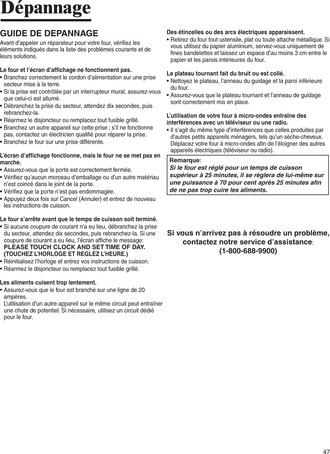 47DépannageGUIDE DE DEPANNAGEAvant d’appeler un réparateur pour votre four, vérifiez les éléments indiqués dans la liste des problèmes courants et de leurs solutions.Le four et l’écran d’affichage ne fonctionnent pas.•  Branchez correctement le cordon d’alimentation sur une prise secteur mise à la terre. •  Si la prise est contrôlée par un interrupteur mural, assurez-vous que celui-ci est allumé. •  Débranchez la prise du secteur, attendez dix secondes, puis rebranchez-la. •  Réarmez le disjoncteur ou remplacez tout fusible grillé.•  Branchez un autre appareil sur cette prise ; s’il ne fonctionne pas, contactez un électricien qualifié pour réparer la prise. •   Branchez le four sur une prise différente.L’écran d’affichage fonctionne, mais le four ne se met pas en marche.•   Assurez-vous que la porte est correctement fermée.•  Vérifiez qu’aucun morceau d’emballage ou d’un autre matériau n’est coincé dans le joint de la porte. •  Vérifiez que la porte n’est pas endommagée.•  Appuyez deux fois sur Cancel (Annuler) et entrez de nouveau les instructions de cuisson.Le four s’arrête avant que le temps de cuisson soit terminé.•  Si aucune coupure de courant n’a eu lieu, débranchez la prise du secteur, attendez dix secondes, puis rebranchez-la. Si une coupure de courant a eu lieu, l’écran affiche le message:  PLEASE TOUCH CLOCK AND SET TIME OF DAY. (TOUCHEZ L’HORLOGE ET REGLEZ L’HEURE.) •  Réinitialisez l’horloge et entrez vos instructions de cuisson. •  Réarmez le disjoncteur ou remplacez tout fusible grillé. Les aliments cuisent trop lentement.•   Assurez-vous que le four est branché sur une ligne de 20 ampères.  L’utilisation d’un autre appareil sur le même circuit peut entraîner une chute de potentiel. Si nécessaire, utilisez un circuit dédié pour le four.Des étincelles ou des arcs électriques apparaissent.•  Retirez du four tout ustensile, plat ou toute attache métallique. Si vous utilisez du papier aluminium, servez-vous uniquement de fines bandelettes et laissez un espace d’au moins 3 cm entre le papier et les parois intérieures du four.Le plateau tournant fait du bruit ou est collé.•  Nettoyez le plateau, l’anneau du guidage et la paroi inférieure du four. •  Assurez-vous que le plateau tournant et l’anneau de guidage sont correctement mis en place.L’utilisation de votre four à micro-ondes entraîne des interférences avec un téléviseur ou une radio.•  Il s’agit du même type d’interférences que celles produites par d’autres petits appareils ménagers, tels qu’un sèche-cheveux. Déplacez votre four à micro-ondes afin de l’éloigner des autres appareils électriques (téléviseur ou radio).Remarque:Si le four est réglé pour un temps de cuisson supérieur à 25 minutes, il se règlera de lui-même sur une puissance à 70 pour cent après 25 minutes afin de ne pas trop cuire les aliments.Si vous n’arrivez pas à résoudre un problème, contactez notre service d’assistance:(1-800-688-9900)