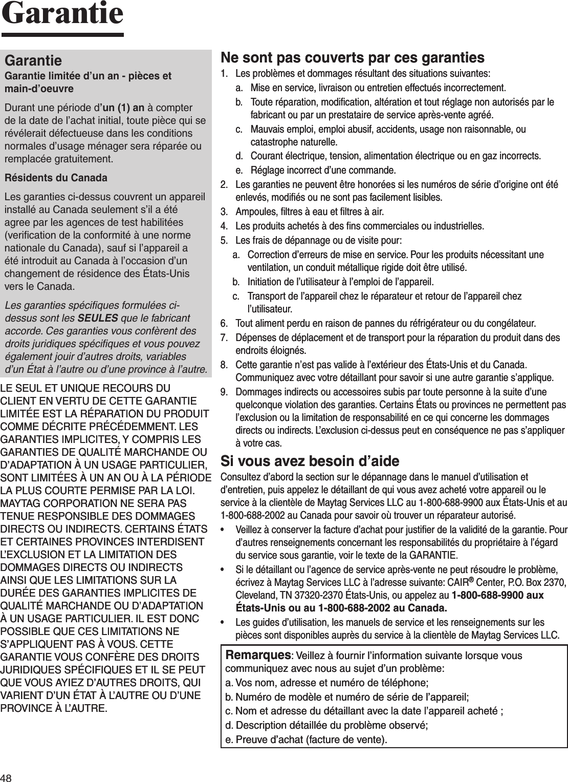 48GarantieGarantieGarantie limitée d’un an - pièces et  main-d’oeuvreDurant une période d’un (1) an à compter de la date de l’achat initial, toute pièce qui se révélerait défectueuse dans les conditions normales d’usage ménager sera réparée ou remplacée gratuitement.Résidents du CanadaLes garanties ci-dessus couvrent un appareil installé au Canada seulement s’il a été agree par les agences de test habilitées (veriﬁcation de la conformité à une norme nationale du Canada), sauf si l’appareil a été introduit au Canada à l’occasion d’un changement de résidence des États-Unis vers le Canada.Les garanties spéciﬁques formulées ci-dessus sont les SEULES que le fabricant accorde. Ces garanties vous confèrent des droits juridiques spéciﬁques et vous pouvez également jouir d’autres droits, variables d’un État à l’autre ou d’une province à l’autre.LE SEUL ET UNIQUE RECOURS DU CLIENT EN VERTU DE CETTE GARANTIE LIMITÉE EST LA RÉPARATION DU PRODUIT COMME DÉCRITE PRÉCÉDEMMENT. LES GARANTIES IMPLICITES, Y COMPRIS LES GARANTIES DE QUALITÉ MARCHANDE OU D’ADAPTATION À UN USAGE PARTICULIER, SONT LIMITÉES À UN AN OU À LA PÉRIODE LA PLUS COURTE PERMISE PAR LA LOI. MAYTAG CORPORATION NE SERA PAS TENUE RESPONSIBLE DES DOMMAGES DIRECTS OU INDIRECTS. CERTAINS ÉTATS ET CERTAINES PROVINCES INTERDISENT L’EXCLUSION ET LA LIMITATION DES DOMMAGES DIRECTS OU INDIRECTS AINSI QUE LES LIMITATIONS SUR LA DURÉE DES GARANTIES IMPLICITES DE QUALITÉ MARCHANDE OU D’ADAPTATION À UN USAGE PARTICULIER. IL EST DONC POSSIBLE QUE CES LIMITATIONS NE S’APPLIQUENT PAS À VOUS. CETTE GARANTIE VOUS CONFÈRE DES DROITS JURIDIQUES SPÉCIFIQUES ET IL SE PEUT QUE VOUS AYIEZ D’AUTRES DROITS, QUI VARIENT D’UN ÉTAT À L’AUTRE OU D’UNE PROVINCE À L’AUTRE.Ne sont pas couverts par ces garanties1.   Les problèmes et dommages résultant des situations suivantes:a.   Mise en service, livraison ou entretien effectués incorrectement.b.   Toute réparation, modiﬁcation, altération et tout réglage non autorisés par le fabricant ou par un prestataire de service après-vente agréé.c.   Mauvais emploi, emploi abusif, accidents, usage non raisonnable, ou catastrophe naturelle.d.   Courant électrique, tension, alimentation électrique ou en gaz incorrects.e.   Réglage incorrect d’une commande.2.   Les garanties ne peuvent être honorées si les numéros de série d’origine ont été enlevés, modiﬁés ou ne sont pas facilement lisibles.3.   Ampoules, ﬁltres à eau et ﬁltres à air.4.   Les produits achetés à des ﬁns commerciales ou industrielles.5.   Les frais de dépannage ou de visite pour:a.   Correction d’erreurs de mise en service. Pour les produits nécessitant une ventilation, un conduit métallique rigide doit être utilisé.b.   Initiation de l’utilisateur à l’emploi de l’appareil.c.   Transport de l’appareil chez le réparateur et retour de l’appareil chez l’utilisateur.6.   Tout aliment perdu en raison de pannes du réfrigérateur ou du congélateur.7.   Dépenses de déplacement et de transport pour la réparation du produit dans des endroits éloignés.8.   Cette garantie n’est pas valide à l’extérieur des États-Unis et du Canada. Communiquez avec votre détaillant pour savoir si une autre garantie s’applique.9.   Dommages indirects ou accessoires subis par toute personne à la suite d’une quelconque violation des garanties. Certains États ou provinces ne permettent pas l’exclusion ou la limitation de responsabilité en ce qui concerne les dommages directs ou indirects. L’exclusion ci-dessus peut en conséquence ne pas s’appliquer à votre cas.Si vous avez besoin d’aideConsultez d’abord la section sur le dépannage dans le manuel d’utilisation et d’entretien, puis appelez le détaillant de qui vous avez acheté votre appareil ou le service à la clientèle de Maytag Services LLC au 1-800-688-9900 aux États-Unis et au 1-800-688-2002 au Canada pour savoir où trouver un réparateur autorisé.•   Veillez à conserver la facture d’achat pour justiﬁer de la validité de la garantie. Pour d’autres renseignements concernant les responsabilités du propriétaire à l’égard du service sous garantie, voir le texte de la GARANTIE.•   Si le détaillant ou l’agence de service après-vente ne peut résoudre le problème, écrivez à Maytag Services LLC à l’adresse suivante: CAIR® Center, P.O. Box 2370, Cleveland, TN 37320-2370 États-Unis, ou appelez au 1-800-688-9900 aux États-Unis ou au 1-800-688-2002 au Canada.•   Les guides d’utilisation, les manuels de service et les renseignements sur les pièces sont disponibles auprès du service à la clientèle de Maytag Services LLC.Remarques: Veillez à fournir l’information suivante lorsque vous communiquez avec nous au sujet d’un problème:a. Vos nom, adresse et numéro de téléphone;b. Numéro de modèle et numéro de série de l’appareil;c. Nom et adresse du détaillant avec la date l’appareil acheté ;d. Description détaillée du problème observé;e. Preuve d’achat (facture de vente).GarantieGarantie limitée d’un an - pièces et  main-d’oeuvreDurant une période d’un (1) an à compter de la date de l’achat initial, toute pièce qui se révélerait défectueuse dans les conditions normales d’usage ménager sera réparée ou remplacée gratuitement.Résidents du CanadaLes garanties ci-dessus couvrent un appareil installé au Canada seulement s’il a été agree par les agences de test habilitées (veriﬁcation de la conformité à une norme nationale du Canada), sauf si l’appareil a été introduit au Canada à l’occasion d’un changement de résidence des États-Unis vers le Canada.Les garanties spéciﬁques formulées ci-dessus sont les SEULES que le fabricant accorde. Ces garanties vous confèrent des droits juridiques spéciﬁques et vous pouvez également jouir d’autres droits, variables d’un État à l’autre ou d’une province à l’autre.LE SEUL ET UNIQUE RECOURS DU CLIENT EN VERTU DE CETTE GARANTIE LIMITÉE EST LA RÉPARATION DU PRODUIT COMME DÉCRITE PRÉCÉDEMMENT. LES GARANTIES IMPLICITES, Y COMPRIS LES GARANTIES DE QUALITÉ MARCHANDE OU D’ADAPTATION À UN USAGE PARTICULIER, SONT LIMITÉES À UN AN OU À LA PÉRIODE LA PLUS COURTE PERMISE PAR LA LOI. MAYTAG CORPORATION NE SERA PAS TENUE RESPONSIBLE DES DOMMAGES DIRECTS OU INDIRECTS. CERTAINS ÉTATS ET CERTAINES PROVINCES INTERDISENT L’EXCLUSION ET LA LIMITATION DES DOMMAGES DIRECTS OU INDIRECTS AINSI QUE LES LIMITATIONS SUR LA DURÉE DES GARANTIES IMPLICITES DE QUALITÉ MARCHANDE OU D’ADAPTATION À UN USAGE PARTICULIER. IL EST DONC POSSIBLE QUE CES LIMITATIONS NE S’APPLIQUENT PAS À VOUS. CETTE GARANTIE VOUS CONFÈRE DES DROITS JURIDIQUES SPÉCIFIQUES ET IL SE PEUT QUE VOUS AYIEZ D’AUTRES DROITS, QUI VARIENT D’UN ÉTAT À L’AUTRE OU D’UNE PROVINCE À L’AUTRE.Ne sont pas couverts par ces garanties1.   Les problèmes et dommages résultant des situations suivantes:a.   Mise en service, livraison ou entretien effectués incorrectement.b.   Toute réparation, modiﬁcation, altération et tout réglage non autorisés par le fabricant ou par un prestataire de service après-vente agréé.c.   Mauvais emploi, emploi abusif, accidents, usage non raisonnable, ou catastrophe naturelle.d.   Courant électrique, tension, alimentation électrique ou en gaz incorrects.e.   Réglage incorrect d’une commande.2.   Les garanties ne peuvent être honorées si les numéros de série d’origine ont été enlevés, modiﬁés ou ne sont pas facilement lisibles.3.   Ampoules, ﬁltres à eau et ﬁltres à air.4.   Les produits achetés à des ﬁns commerciales ou industrielles.5.   Les frais de dépannage ou de visite pour:a.   Correction d’erreurs de mise en service. Pour les produits nécessitant une ventilation, un conduit métallique rigide doit être utilisé.b.   Initiation de l’utilisateur à l’emploi de l’appareil.c.   Transport de l’appareil chez le réparateur et retour de l’appareil chez l’utilisateur.6.   Tout aliment perdu en raison de pannes du réfrigérateur ou du congélateur.7.   Dépenses de déplacement et de transport pour la réparation du produit dans des endroits éloignés.8.   Cette garantie n’est pas valide à l’extérieur des États-Unis et du Canada. Communiquez avec votre détaillant pour savoir si une autre garantie s’applique.9.   Dommages indirects ou accessoires subis par toute personne à la suite d’une quelconque violation des garanties. Certains États ou provinces ne permettent pas l’exclusion ou la limitation de responsabilité en ce qui concerne les dommages directs ou indirects. L’exclusion ci-dessus peut en conséquence ne pas s’appliquer à votre cas.Si vous avez besoin d’aideConsultez d’abord la section sur le dépannage dans le manuel d’utilisation et d’entretien, puis appelez le détaillant de qui vous avez acheté votre appareil ou le service à la clientèle de Maytag Services LLC au 1-800-688-9900 aux États-Unis et au 1-800-688-2002 au Canada pour savoir où trouver un réparateur autorisé.•   Veillez à conserver la facture d’achat pour justiﬁer de la validité de la garantie. Pour d’autres renseignements concernant les responsabilités du propriétaire à l’égard du service sous garantie, voir le texte de la GARANTIE.•   Si le détaillant ou l’agence de service après-vente ne peut résoudre le problème, écrivez à Maytag Services LLC à l’adresse suivante: CAIR® Center, P.O. Box 2370, Cleveland, TN 37320-2370 États-Unis, ou appelez au 1-800-688-9900 aux États-Unis ou au 1-800-688-2002 au Canada.•   Les guides d’utilisation, les manuels de service et les renseignements sur les pièces sont disponibles auprès du service à la clientèle de Maytag Services LLC.Remarques: Veillez à fournir l’information suivante lorsque vous communiquez avec nous au sujet d’un problème:a. Vos nom, adresse et numéro de téléphone;b. Numéro de modèle et numéro de série de l’appareil;c. Nom et adresse du détaillant avec la date l’appareil acheté ;d. Description détaillée du problème observé;e. Preuve d’achat (facture de vente).