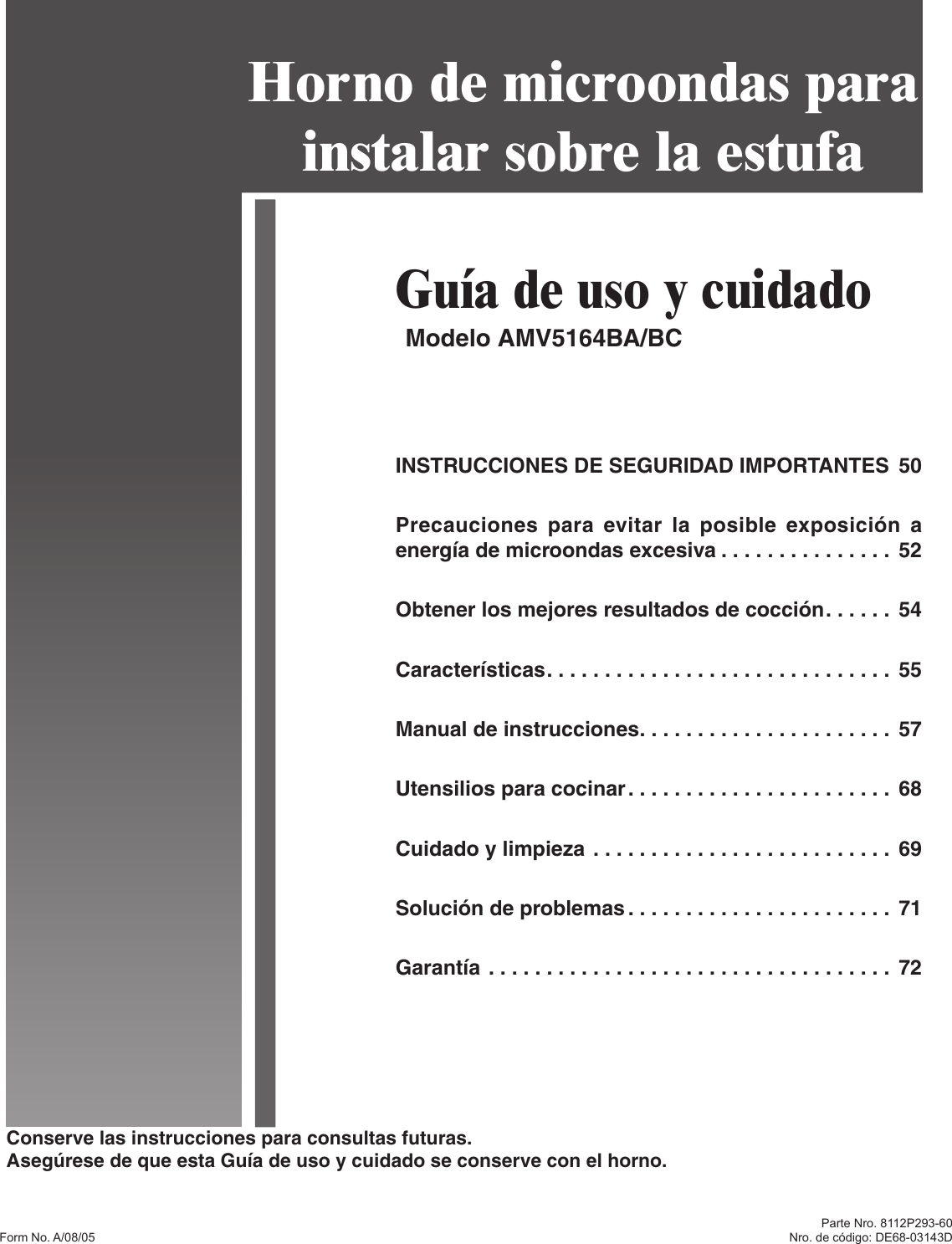 Conserve las instrucciones para consultas futuras.Asegúrese de que esta Guía de uso y cuidado se conserve con el horno.Form No. A/08/05Guía de uso y cuidadoModelo AMV5164BA/BCHorno de microondas para instalar sobre la estufaINSTRUCCIONES DE SEGURIDAD IMPORTANTES  50Precauciones para  evitar la posible exposición a energía de microondas excesiva . . . . . . . . . . . . . . . 52Obtener los mejores resultados de cocción . . . . . .  54Características . . . . . . . . . . . . . . . . . . . . . . . . . . . . . .  55Manual de instrucciones . . . . . . . . . . . . . . . . . . . . . .  57Utensilios para cocinar . . . . . . . . . . . . . . . . . . . . . . .  68Cuidado y limpieza . . . . . . . . . . . . . . . . . . . . . . . . . .  69Solución de problemas . . . . . . . . . . . . . . . . . . . . . . .  71Garantía . . . . . . . . . . . . . . . . . . . . . . . . . . . . . . . . . . .  72Parte Nro. 8112P293-60Nro. de código: DE68-03143D