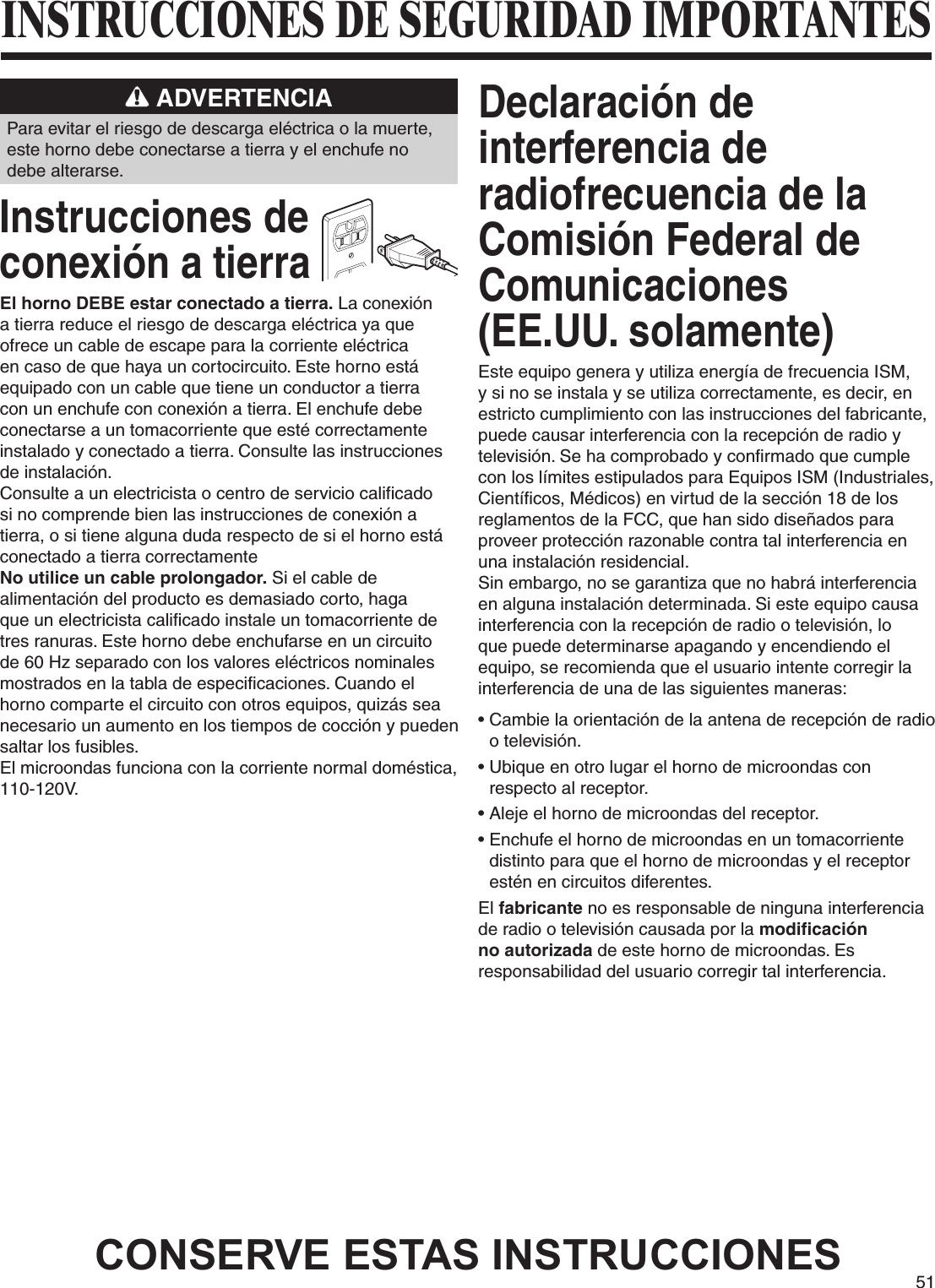 51INSTRUCCIONES DE SEGURIDAD IMPORTANTES ADVERTENCIAPara evitar el riesgo de descarga eléctrica o la muerte, este horno debe conectarse a tierra y el enchufe no debe alterarse.Instrucciones de  conexión a tierraEl horno DEBE estar conectado a tierra. La conexión a tierra reduce el riesgo de descarga eléctrica ya que ofrece un cable de escape para la corriente eléctrica en caso de que haya un cortocircuito. Este horno está equipado con un cable que tiene un conductor a tierra con un enchufe con conexión a tierra. El enchufe debe conectarse a un tomacorriente que esté correctamente instalado y conectado a tierra. Consulte las instrucciones de instalación.Consulte a un electricista o centro de servicio calificado si no comprende bien las instrucciones de conexión a tierra, o si tiene alguna duda respecto de si el horno está conectado a tierra correctamenteNo utilice un cable prolongador. Si el cable de alimentación del producto es demasiado corto, haga que un electricista calificado instale un tomacorriente de tres ranuras. Este horno debe enchufarse en un circuito de 60 Hz separado con los valores eléctricos nominales mostrados en la tabla de especificaciones. Cuando el horno comparte el circuito con otros equipos, quizás sea necesario un aumento en los tiempos de cocción y pueden saltar los fusibles.El microondas funciona con la corriente normal doméstica, 110-120V.Declaración de interferencia de radiofrecuencia de la Comisión Federal de Comunicaciones  (EE.UU. solamente)Este equipo genera y utiliza energía de frecuencia ISM, y si no se instala y se utiliza correctamente, es decir, en estricto cumplimiento con las instrucciones del fabricante, puede causar interferencia con la recepción de radio y televisión. Se ha comprobado y confirmado que cumple con los límites estipulados para Equipos ISM (Industriales, Científicos, Médicos) en virtud de la sección 18 de los reglamentos de la FCC, que han sido diseñados para proveer protección razonable contra tal interferencia en una instalación residencial. Sin embargo, no se garantiza que no habrá interferencia en alguna instalación determinada. Si este equipo causa interferencia con la recepción de radio o televisión, lo que puede determinarse apagando y encendiendo el equipo, se recomienda que el usuario intente corregir la interferencia de una de las siguientes maneras:•  Cambie la orientación de la antena de recepción de radio o televisión. •  Ubique en otro lugar el horno de microondas con respecto al receptor. •  Aleje el horno de microondas del receptor. •  Enchufe el horno de microondas en un tomacorriente distinto para que el horno de microondas y el receptor estén en circuitos diferentes.El fabricante no es responsable de ninguna interferencia de radio o televisión causada por la modificación no autorizada de este horno de microondas. Es responsabilidad del usuario corregir tal interferencia.CONSERVE ESTAS INSTRUCCIONES