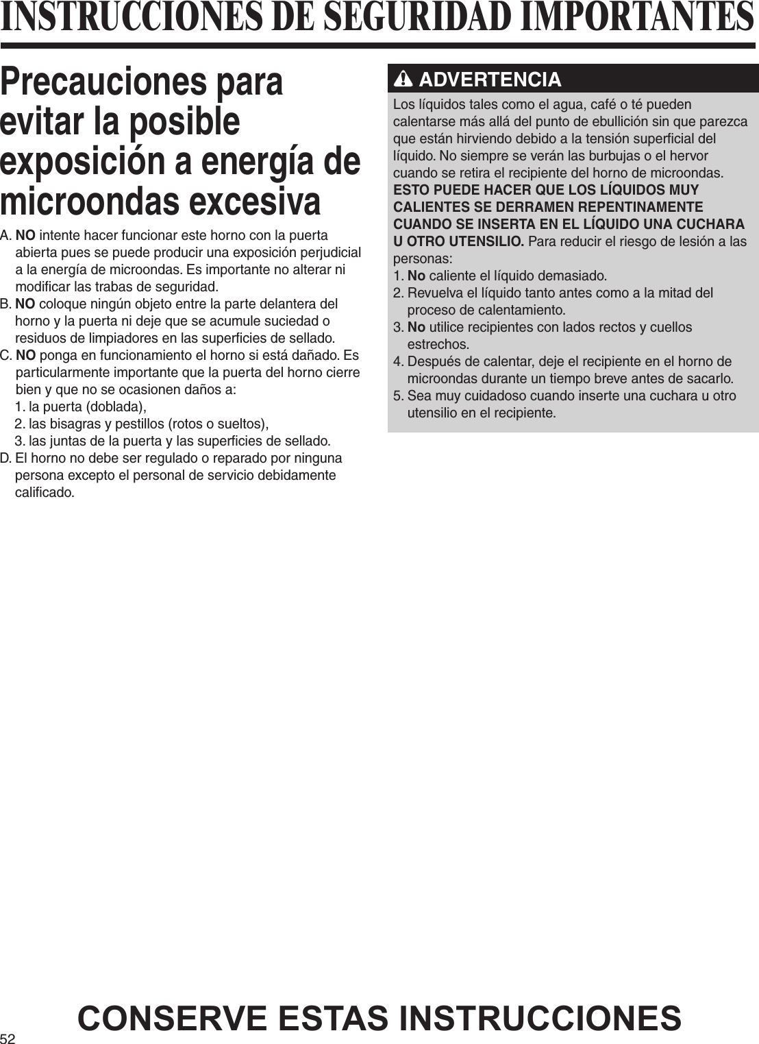52Precauciones para evitar la posible exposición a energía de microondas excesivaA.  NO intente hacer funcionar este horno con la puerta abierta pues se puede producir una exposición perjudicial a la energía de microondas. Es importante no alterar ni modificar las trabas de seguridad.B.  NO coloque ningún objeto entre la parte delantera del horno y la puerta ni deje que se acumule suciedad o residuos de limpiadores en las superficies de sellado.C.  NO ponga en funcionamiento el horno si está dañado. Es particularmente importante que la puerta del horno cierre bien y que no se ocasionen daños a:    1. la puerta (doblada),    2. las bisagras y pestillos (rotos o sueltos),    3. las juntas de la puerta y las superficies de sellado.D.  El horno no debe ser regulado o reparado por ninguna persona excepto el personal de servicio debidamente calificado. ADVERTENCIALos líquidos tales como el agua, café o té pueden calentarse más allá del punto de ebullición sin que parezca que están hirviendo debido a la tensión superficial del líquido. No siempre se verán las burbujas o el hervor cuando se retira el recipiente del horno de microondas. ESTO PUEDE HACER QUE LOS LÍQUIDOS MUY CALIENTES SE DERRAMEN REPENTINAMENTE CUANDO SE INSERTA EN EL LÍQUIDO UNA CUCHARA U OTRO UTENSILIO. Para reducir el riesgo de lesión a las personas:1. No caliente el líquido demasiado.2.  Revuelva el líquido tanto antes como a la mitad del proceso de calentamiento.3.  No utilice recipientes con lados rectos y cuellos estrechos.4.  Después de calentar, deje el recipiente en el horno de microondas durante un tiempo breve antes de sacarlo.5.  Sea muy cuidadoso cuando inserte una cuchara u otro utensilio en el recipiente.CONSERVE ESTAS INSTRUCCIONESINSTRUCCIONES DE SEGURIDAD IMPORTANTES