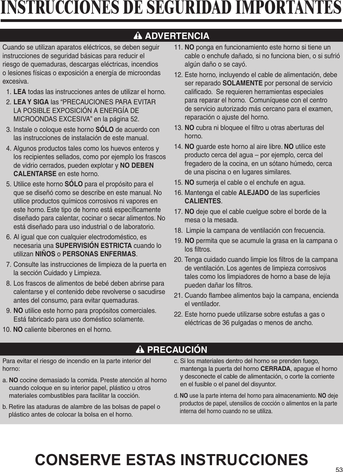 53 ADVERTENCIACuando se utilizan aparatos eléctricos, se deben seguir instrucciones de seguridad básicas para reducir el riesgo de quemaduras, descargas eléctricas, incendios o lesiones físicas o exposición a energía de microondas excesiva.1. LEA todas las instrucciones antes de utilizar el horno.2. LEA Y SIGA las “PRECAUCIONES PARA EVITAR LA POSIBLE EXPOSICIÓN A ENERGÍA DE MICROONDAS EXCESIVA” en la página 52.3. Instale o coloque este horno SÓLO de acuerdo con las instrucciones de instalación de este manual.4. Algunos productos tales como los huevos enteros y los recipientes sellados, como por ejemplo los frascos de vidrio cerrados, pueden explotar y NO DEBEN CALENTARSE en este horno.5. Utilice este horno SÓLO para el propósito para el que se diseñó como se describe en este manual. No utilice productos químicos corrosivos ni vapores en este horno. Este tipo de horno está específicamente diseñado para calentar, cocinar o secar alimentos. No está diseñado para uso industrial o de laboratorio.6. Al igual que con cualquier electrodoméstico, es necesaria una SUPERVISIÓN ESTRICTA cuando lo utilizan NIÑOS o PERSONAS ENFERMAS.7. Consulte las instrucciones de limpieza de la puerta en la sección Cuidado y Limpieza.8. Los frascos de alimentos de bebé deben abrirse para calentarse y el contenido debe revolverse o sacudirse antes del consumo, para evitar quemaduras.9. NO utilice este horno para propósitos comerciales.  Está fabricado para uso doméstico solamente.10. NO caliente biberones en el horno.11. NO ponga en funcionamiento este horno si tiene un cable o enchufe dañado, si no funciona bien, o si sufrió algún daño o se cayó.12. Este horno, incluyendo el cable de alimentación, debe ser reparado SOLAMENTE por personal de servicio calificado.  Se requieren herramientas especiales para reparar el horno.  Comuníquese con el centro de servicio autorizado más cercano para el examen, reparación o ajuste del horno.13. NO cubra ni bloquee el filtro u otras aberturas del horno.14. NO guarde este horno al aire libre. NO utilice este producto cerca del agua – por ejemplo, cerca del fregadero de la cocina, en un sótano húmedo, cerca de una piscina o en lugares similares.15. NO sumerja el cable o el enchufe en agua.16. Mantenga el cable ALEJADO de las superficies CALIENTES.17. NO deje que el cable cuelgue sobre el borde de la mesa o la mesada.18.  Limpie la campana de ventilación con frecuencia.19. NO permita que se acumule la grasa en la campana o los filtros.20. Tenga cuidado cuando limpie los filtros de la campana de ventilación. Los agentes de limpieza corrosivos tales como los limpiadores de horno a base de lejía pueden dañar los filtros.21. Cuando flambee alimentos bajo la campana, encienda el ventilador.22. Este horno puede utilizarse sobre estufas a gas o eléctricas de 36 pulgadas o menos de ancho. PRECAUCIÓNPara evitar el riesgo de incendio en la parte interior del horno:a.  NO cocine demasiado la comida. Preste atención al horno cuando coloque en su interior papel, plástico u otros materiales combustibles para facilitar la cocción.b.  Retire las ataduras de alambre de las bolsas de papel o plástico antes de colocar la bolsa en el horno.c.  Si los materiales dentro del horno se prenden fuego, mantenga la puerta del horno CERRADA, apague el horno y desconecte el cable de alimentación, o corte la corriente en el fusible o el panel del disyuntor.d.  NO use la parte interna del horno para almacenamiento. NO deje productos de papel, utensilios de cocción o alimentos en la parte interna del horno cuando no se utiliza.CONSERVE ESTAS INSTRUCCIONESINSTRUCCIONES DE SEGURIDAD IMPORTANTES